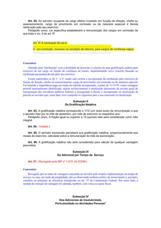Art. 62. Ao servidor ocupante de cargo efetivo investido em função de direção, chefia ou
assessoramento, cargo de provimento em comissão ou de natureza especial é devida
retribuição pelo seu exercício.
Parágrafo único. Lei específica estabelecerá a remuneração dos cargos em comissão de
que trata o inc. II do art. 9º.
Art. 9º A nomeação far-se-á:
.......................................................................................................
II - em comissão, inclusive na condição de interino, para cargos de confiança vagos.
.......................................................................................................
Comentário
Alterado para "retribuição" com a finalidade de dissociar o conceito de uma gratificação estática pelo
exercício de um cargo ou função de confiança ad nutum, implementando novo conceito baseado na
retribuição pecuniária devida pelo seu exercício.
Foram suprimidos os §§ 1o
e 5o
, tendo sido extinta a incorporação da retribuição pelo exercício de
função de direção, chefia ou assessoramento, cargo de provimento em comissão ou de natureza especial.
Foi mantida a importância paga em razão da referida incorporação, a partir de 11/11/97, como vantagem
pessoal nominalmente identificada, sujeita exclusivamente à atualização decorrente da revisão geral da
remuneração dos servidores públicos federais e asssegurado o direito à incorporação ou atualização de
parcela ao servidor que, nesta data, tiver cumprido os requisitos para a sua concessão ou atualização.
Subseção II
Da Gratificação Natalina
Art. 63. A gratificação natalina corresponde a 1/12 (um doze avos) da remuneração a que
o servidor fizer jus no mês de dezembro, por mês de exercício no respectivo ano.
Parágrafo único. A fração igual ou superior a 15 (quinze) dias será considerada como mês
integral.
Art. 64. (Vetado.)
Art. 65. O servidor exonerado perceberá sua gratificação natalina, proporcionalmente aos
meses de exercício, calculada sobre a remuneração do mês da exoneração.
Art. 66. A gratificação natalina não será considerada para cálculo de qualquer vantagem
pecuniária.
Subseção III
Do Adicional por Tempo de Serviço
Art. 67. (Revogado pela MP nº 1.815, de 5/3/99.)
Comentário
Revogado, por se tratar de vantagem concedida ao servidor pela simples implementação do tempo de
serviço, ou seja, em razão da antigüidade, não se observando nenhum critério de merecimento e, portanto,
contrário ao princípio de eficiência introduzido no art. 37 da Constituição Federal. Por outro lado, a
medida de extinção da vantagem foi adotada, também, com vistas ao ajuste fiscal.
Subseção IV
Dos Adicionais de Insalubridade,
Periculosidade ou Atividades Penosas*
 
