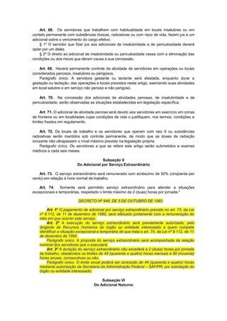 Art. 68. Os servidores que trabalhem com habitualidade em locais insalubres ou em
contato permanente com substâncias tóxicas, radioativas ou com risco de vida, fazem jus a um
adicional sobre o vencimento do cargo efetivo.
§ 1º O servidor que fizer jus aos adicionais de insalubridade e de periculosidade deverá
optar por um deles.
§ 2º O direito ao adicional de insalubridade ou periculosidade cessa com a eliminação das
condições ou dos riscos que deram causa a sua concessão.
Art. 69. Haverá permanente controle da atividade de servidores em operações ou locais
considerados penosos, insalubres ou perigosos.
Parágrafo único. A servidora gestante ou lactante será afastada, enquanto durar a
gestação ou lactação, das operações e locais previstos neste artigo, exercendo suas atividades
em local salubre e em serviço não penoso e não perigoso.
Art. 70. Na concessão dos adicionais de atividades penosas, de insalubridade e de
periculosidade, serão observadas as situações estabelecidas em legislação específica.
Art. 71. O adicional de atividade penosa será devido aos servidores em exercício em zonas
de fronteira ou em localidades cujas condições de vida o justifiquem, nos termos, condições e
limites fixados em regulamento.
Art. 72. Os locais de trabalho e os servidores que operam com raio X ou substâncias
radioativas serão mantidos sob controle permanente, de modo que as doses de radiação
ionizante não ultrapassem o nível máximo previsto na legislação própria.
Parágrafo único. Os servidores a que se refere este artigo serão submetidos a exames
médicos a cada seis meses.
Subseção V
Do Adicional por Serviço Extraordinário
Art. 73. O serviço extraordinário será remunerado com acréscimo de 50% (cinqüenta por
cento) em relação à hora normal de trabalho.
Art. 74. Somente será permitido serviço extraordinário para atender a situações
excepcionais e temporárias, respeitado o limite máximo de 2 (duas) horas por jornada.*
DECRETO Nº 948, DE 5 DE OUTUBRO DE 1993
Art. 1º O pagamento de adicional por serviço extraordinário previsto no art. 73, da Lei
nº 8.112, de 11 de dezembro de 1990, será efetuado juntamente com a remuneração do
mês em que ocorrer este serviço.
Art. 2º A execução do serviço extraordinário será previamente autorizada, pelo
dirigente de Recursos Humanos do órgão ou entidade interessado a quem compete
identificar a situação excepcional e temporária de que trata o art. 74, da Lei nº 8.112, de 11
de dezembro de 1990.
Parágrafo único. A proposta do serviço extraordinário será acompanhada da relação
nominal dos servidores que o executará.
Art. 3º A duração do serviço extraordinário não excederá a 2 (duas) horas por jornada
de trabalho, obedecidos os limites de 44 (quarenta e quatro) horas mensais e 90 (noventa)
horas anuais, consecutivas ou não.
Parágrafo único. O limite anual poderá ser acrescido de 44 (quarenta e quatro) horas
mediante autorização da Secretaria da Administração Federal – SAF/PR, por solicitação do
órgão ou entidade interessado.
Subseção VI
Do Adicional Noturno
 