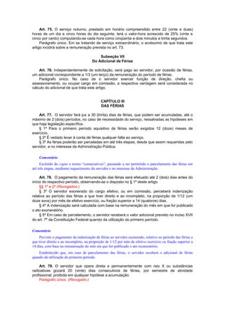 Art. 75. O serviço noturno, prestado em horário compreendido entre 22 (vinte e duas)
horas de um dia e cinco horas do dia seguinte, terá o valor-hora acrescido de 25% (vinte e
cinco por cento) computando-se cada hora como cinqüenta e dois minutos e trinta segundos.
Parágrafo único. Em se tratando de serviço extraordinário, o acréscimo de que trata este
artigo incidirá sobre a remuneração prevista no art. 73.
Subseção VII
Do Adicional de Férias
Art. 76. Independentemente de solicitação, será pago ao servidor, por ocasião de férias,
um adicional correspondente a 1/3 (um terço) da remuneração do período de férias.
Parágrafo único. No caso de o servidor exercer função de direção, chefia ou
assessoramento, ou ocupar cargo em comissão, a respectiva vantagem será considerada no
cálculo do adicional de que trata este artigo.
CAPÍTULO III
DAS FÉRIAS
Art. 77. O servidor fará jus a 30 (trinta) dias de férias, que podem ser acumuladas, até o
máximo de 2 (dois) períodos, no caso de necessidade do serviço, ressalvadas as hipóteses em
que haja legislação específica.
§ 1º Para o primeiro período aquisitivo de férias serão exigidos 12 (doze) meses de
exercício.
§ 2º É vedado levar à conta de férias qualquer falta ao serviço.
§ 3º As férias poderão ser parceladas em até três etapas, desde que assim requeridas pelo
servidor, e no interesse da Administração Pública.
Comentário
Excluído do caput o termo “consecutivos”, passando a ser permitido o parcelamento das férias em
até três etapas, mediante requerimento do servidor e no interesse da Administração.
Art. 78. O pagamento da remuneração das férias será efetuado até 2 (dois) dias antes do
início do respectivo período, observando-se o disposto no § 1º deste artigo.
§§ 1º e 2º (Revogados.)
§ 3º O servidor exonerado do cargo efetivo, ou em comissão, perceberá indenização
relativa ao período das férias a que tiver direito e ao incompleto, na proporção de 1/12 (um
doze avos) por mês de efetivo exercício, ou fração superior a 14 (quatorze) dias.
§ 4º A indenização será calculada com base na remuneração do mês em que for publicado
o ato exoneratório.
§ 5º Em caso de parcelamento, o servidor receberá o valor adicional previsto no inciso XVII
do art. 7º da Constituição Federal quando da utilização do primeiro período.
Comentário
Previsto o pagamento da indenização de férias ao servidor exonerado, relativo ao período das férias a
que tiver direito e ao incompleto, na proporção de 1/12 por mês de efetivo exercício ou fração superior a
14 dias, com base na remuneração do mês em que for publicado o ato exoneratório.
Estabelecido que, em caso de parcelamento das férias, o servidor receberá o adicional de férias
quando da utilização do primeiro período.
Art. 79. O servidor que opera direta e permanentemente com raio X ou substâncias
radioativas gozará 20 (vinte) dias consecutivos de férias, por semestre de atividade
profissional, proibida em qualquer hipótese a acumulação.
Parágrafo único. (Revogado.)
 