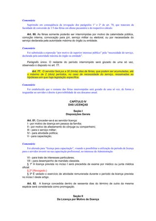 Comentário
Suprimido em conseqüência da revogação dos parágrafos 1o
e 2o
do art. 78, que tratavam da
faculdade de conversão de 1/3 das férias em abono pecuniário e do respectivo cálculo.
Art. 80. As férias somente poderão ser interrompidas por motivo de calamidade pública,
comoção interna, convocação para júri, serviço militar ou eleitoral, ou por necessidade do
serviço declarada pela autoridade máxima do órgão ou entidade.
Comentário
Foi substituída a expressão “por motivo de superior interesse público” pela “necessidade do serviço,
declarada pela autoridade máxima do órgão ou entidade”.
Parágrafo único. O restante do período interrompido será gozado de uma só vez,
observado o disposto no art. 77.
Art. 77. O servidor fará jus a 30 (trinta) dias de férias, que podem ser acumuladas, até
o máximo de 2 (dois) períodos, no caso de necessidade do serviço, ressalvadas as
hipóteses em que haja legislação específica.
Comentário
Foi estabelecido que o restante das férias interrompidas será gozado de uma só vez, de forma a
resguardar ao servidor o direito à previsibilidade de seu descanso anual.
CAPÍTULO IV
DAS LICENÇAS
Seção I
Disposições Gerais
Art. 81. Conceder-se-á ao servidor licença:
I - por motivo de doença em pessoa da família;
II - por motivo de afastamento do cônjuge ou companheiro;
III - para o serviço militar;
IV - para atividade política;
V - para capacitação;
Comentário
Foi alterada para “licença para capacitação”, visando a possibilitar a utilização do período de licença
para o servidor investir na sua capacitação profissional, no interesse da Administração.
VI - para trato de interesses particulares;
VII - para desempenho de mandato classista.
§ 1º A licença prevista no inciso I será precedida de exame por médico ou junta médica
oficial.
§ 2º (Revogado.)
§ 3º É vedado o exercício de atividade remunerada durante o período da licença prevista
no inciso I deste artigo.
Art. 82. A licença concedida dentro de sessenta dias do término de outra da mesma
espécie será considerada como prorrogação.
Seção II
Da Licença por Motivo de Doença
 