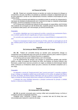 em Pessoa da Família
Art. 83. Poderá ser concedida licença ao servidor por motivo de doença do cônjuge ou
companheiro, dos pais, dos filhos, do padrasto ou madrasta e enteado ou dependente que viva
às suas expensas e conste do seu assentamento funcional, mediante comprovação por junta
médica oficial.
§ 1º A licença somente será deferida se a assistência direta do servidor for indispensável e
não puder ser prestada simultaneamente com o exercício do cargo ou mediante compensação
de horário, na forma do disposto no inciso II do art. 44.
§ 2º A licença será concedida sem prejuízo da remuneração do cargo efetivo, até 30 (trinta)
dias, podendo ser prorrogada por até 30 (trinta) dias, mediante parecer de junta médica oficial
e, excedendo estes prazos, sem remuneração, por até 90 (noventa) dias.
Comentário
Foi incluído o dependente que viva às expensas do servidor e conste dos seus assentamentos funcio-
nais e excluído o parente afim até o segundo grau civil para a concessão da licença.
Foi acrescida como requisito para a concessão da licença a impossihilidade de compensação de ho-
rário.
O prazo de remuneração da licença foi reduzido para 30 dias, podendo ser prorrogado por até 30
dias, mediante parecer de junta médica oficial e, excedendo estes prazos, sem remuneração por até 90
dias.
Seção III
Da Licença por Motivo de Afastamento do Cônjuge
Art. 84. Poderá ser concedida licença ao servidor para acompanhar cônjuge ou
companheiro que foi deslocado para outro ponto do território nacional, para o exterior ou para o
exercício de mandato eletivo dos Poderes Executivo e Legislativo.
§ 1º A licença será por prazo indeterminado e sem remuneração.
§ 2º No deslocamento de servidor cujo cônjuge ou companheiro também seja servidor
público ou militar, de qualquer dos Poderes da União, dos Estados, do Distrito Federal e dos
Municípios, poderá haver exercício provisório em órgão ou entidade da Administração federal
direta, autárquica ou fundacional, desde que para o exercício de atividade compatível com o
seu cargo.
Comentário
Foi adequado o conceito de “lotação provisória” para “exercício provisório” e acrescida a exigência
de que o cônjuge ou companheiro também seja servidor público civil ou militar, de qualquer dos Poderes
da União, dos Estados, do Distrito Federal e Municípios, para que se permita o exercício provisório em
órgão ou entidade da Administração federal direta, autárquica ou fundacional, de qualquer Poder.
A alteração tem como finalidade harmonizar o princípio constitucional de proteção à entidade
familiar e o interesse da Administração.
Seção IV
Da Licença para o Serviço Militar
Art. 85. Ao servidor convocado para o serviço militar será concedida licença, na forma e
condições previstas na legislação específica.
Parágrafo único. Concluído o serviço militar, o servidor terá até 30 (trinta) dias sem
remuneração para reassumir o exercício do cargo.
 