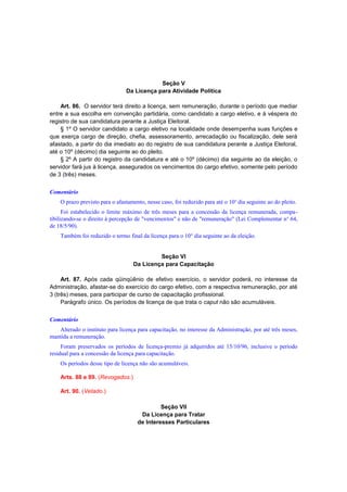 Seção V
Da Licença para Atividade Política
Art. 86. O servidor terá direito a licença, sem remuneração, durante o período que mediar
entre a sua escolha em convenção partidária, como candidato a cargo eletivo, e à véspera do
registro de sua candidatura perante a Justiça Eleitoral.
§ 1º O servidor candidato a cargo eletivo na localidade onde desempenha suas funções e
que exerça cargo de direção, chefia, assessoramento, arrecadação ou fiscalização, dele será
afastado, a partir do dia imediato ao do registro de sua candidatura perante a Justiça Eleitoral,
até o 10º (décimo) dia seguinte ao do pleito.
§ 2º A partir do registro da candidatura e até o 10º (décimo) dia seguinte ao da eleição, o
servidor fará jus à licença, assegurados os vencimentos do cargo efetivo, somente pelo período
de 3 (três) meses.
Comentário
O prazo previsto para o afastamento, nesse caso, foi reduzido para até o 10o
dia seguinte ao do pleito.
Foi estabelecido o limite máximo de três meses para a concessão da licença remunerada, compa-
tibilizando-se o direito à percepção de "vencimentos" e não de "remuneração" (Lei Complementar no
64,
de 18/5/90).
Também foi reduzido o termo final da licença para o 10° dia seguinte ao da eleição.
Seção VI
Da Licença para Capacitação
Art. 87. Após cada qüinqüênio de efetivo exercício, o servidor poderá, no interesse da
Administração, afastar-se do exercício do cargo efetivo, com a respectiva remuneração, por até
3 (três) meses, para participar de curso de capacitação profissional.
Parágrafo único. Os períodos de licença de que trata o caput não são acumuláveis.
Comentário
Alterado o instituto para licença para capacitação, no interesse da Administração, por até três meses,
mantida a remuneração.
Foram preservados os períodos de licença-premio já adquiridos até 15/10/96, inclusive o período
residual para a concessão da licença para capacitação.
Os períodos desse tipo de licença não são acumuláveis.
Arts. 88 e 89. (Revogados.)
Art. 90. (Vetado.)
Seção VII
Da Licença para Tratar
de Interesses Particulares
 