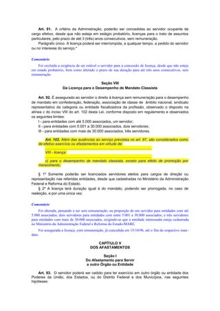 Art. 91. A critério da Administração, poderão ser concedidas ao servidor ocupante de
cargo efetivo, desde que não esteja em estágio probatório, licenças para o trato de assuntos
particulares, pelo prazo de até 3 (três) anos consecutivos, sem remuneração.
Parágrafo único. A licença poderá ser interrompida, a qualquer tempo, a pedido do servidor
ou no interesse do serviço.*
Comentário
Foi excluída a exigência de ser estável o servidor para a concessão de licença, desde que não esteja
em estado probatório, bem como alterado o prazo de sua duração para até três anos consecutivos, sem
remuneração.
Seção VIII
Da Licença para o Desempenho de Mandato Classista
Art. 92. É assegurado ao servidor o direito à licença sem remuneração para o desempenho
de mandato em confederação, federação, associação de classe de âmbito nacional, sindicato
representativo da categoria ou entidade fiscalizadora da profissão, observado o disposto na
alínea c do inciso VIII do art. 102 desta Lei, conforme disposto em regulamento e observados
os seguintes limites:
I - para entidades com até 5.000 associados, um servidor;
II - para entidades com 5.001 a 30.000 associados, dois servidores;
III - para entidades com mais de 30.000 associados, três servidores.
Art. 102. Além das ausências ao serviço previstas no art. 97, são considerados como
de efetivo exercício os afastamentos em virtude de:
.......................................................................................................
VIII - licença:
.......................................................................................................
c) para o desempenho de mandato classista, exceto para efeito de promoção por
merecimento;
§ 1º Somente poderão ser licenciados servidores eleitos para cargos de direção ou
representação nas referidas entidades, desde que cadastradas no Ministério da Administração
Federal e Reforma do Estado.
§ 2º A licença terá duração igual à do mandato, podendo ser prorrogada, no caso de
reeleição, e por uma única vez.
Comentário
Foi alterada, passando a ser sem remuneração, na proporção de um servidor para entidades com até
5.000 associados; dois servidores para entidades com entre 5.001 a 30.000 associados; e três servidores
para entidades com mais de 30.000 associados, exigindo-se que a entidade interessada esteja cadastrada
no Ministério da Administração Federal e Reforma do Estado-MARE.
Foi assegurada a licença, com remuneração, já concedida em 15/10/96, até o fim do respectivo man-
dato.
CAPÍTULO V
DOS AFASTAMENTOS
Seção I
Do Afastamento para Servir
a outro Órgão ou Entidade
Art. 93. O servidor poderá ser cedido para ter exercício em outro órgão ou entidade dos
Poderes da União, dos Estados, ou do Distrito Federal e dos Municípios, nas seguintes
hipóteses:
 