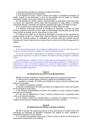 I - para exercício de cargo em comissão ou função de confiança;
II - em casos previstos em leis específicas.
§ 1º Na hipótese do inciso I, sendo a cessão para órgãos ou entidades dos Estados, do
Distrito Federal ou dos Municípios, o ônus da remuneração será do órgão ou entidade
cessionária, mantido o ônus para o cedente nos demais casos.
§ 2º Na hipótese de o servidor cedido à empresa pública ou sociedade de economia mista,
nos termos das respectivas normas, optar pela remuneração do cargo efetivo, a entidade
cessionária efetuará o reembolso das despesas realizadas pelo órgão ou entidade de origem.
§ 3º A cessão far-se-á mediante portaria publicada no Diário Oficial da União.
§ 4º Mediante autorização expressa do Presidente da República, o servidor do Poder
Executivo poderá ter exercício em outro órgão da Administração Federal direta que não tenha
quadro próprio de pessoal, para fim determinado e a prazo certo.
§ 5º Aplicam-se à União, em se tratando de empregado ou servidor por ela requisitado, as
regras previstas nos §§ 1º e 2º deste artigo, conforme dispuser o regulamento, exceto quando
se tratar de empresas públicas ou sociedades de economia mista que recebam recursos
financeiros do Tesouro Nacional para o custeio total ou parcial da sua folha de pagamento de
pessoal.
Comentário
O ônus da remuneração passou a ser do órgão ou entidade cedente, no caso de cessão para exercício
de cargo em comissão ou função de confiança em órgãos da Administração direta.
No caso de servidor cedido a empresa pública ou sociedade de economia mista que tenha optado pela
remuneração do cargo efetivo, foi previsto o reembolso das despesas realizadas pelo órgão ou entidade de
origem.
Foi estabelecido que se aplicam à União as mesmas regras de cessão previstas nos §§ 1o
e 2o
(res-
sarcimento das despesas com os seus servidores cedidos para empresas públicas e sociedades de eco-
nomia mista), no caso de requisição de empregado ou servidor de empresas públicas e sociedades de
economia mista, desde que estas não recebam recursos do Tesouro Nacional para o custeio total ou
parcial das suas folhas de pagamento.
Seção II
Do Afastamento para Exercício de Mandato Eletivo
Art. 94. Ao servidor investido em mandato eletivo aplicam-se as seguintes disposições:
I - tratando-se de mandato federal, estadual ou distrital, ficará afastado do cargo;
II - investido no mandato de Prefeito, será afastado do cargo, sendo-lhe facultado optar
pela sua remuneração;
III - investido no mandato de vereador:
a) havendo compatibilidade de horário, perceberá as vantagens de seu cargo, sem prejuízo
da remuneração do cargo eletivo;
b) não havendo compatibilidade de horário, será afastado do cargo, sendo-lhe facultado
optar por sua remuneração.
§ 1º No caso de afastamento do cargo, o servidor contribuirá para a seguridade social
como se em exercício estivesse.
§ 2º O servidor investido em mandato eletivo ou classista não poderá ser removido ou
redistribuído de ofício para localidade diversa daquela onde exerce o mandato.
Seção III
Do Afastamento para Estudo ou Missão no Exterior
Art. 95. O servidor não poderá ausentar-se do País para estudo ou missão oficial, sem
autorização do Presidente da República, Presidente dos Órgãos do Poder Legislativo e
Presidente do Supremo Tribunal Federal.
§ 1º A ausência não excederá quatro anos, e finda a missão ou estudo, somente decorrido
igual período, será permitida nova ausência.
 