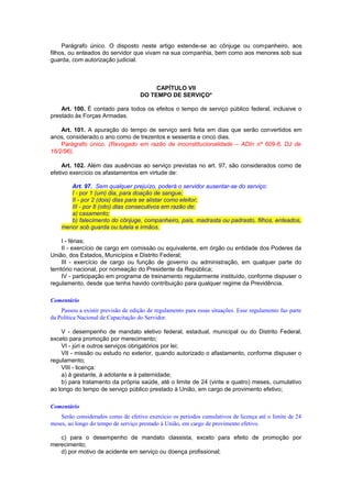 Parágrafo único. O disposto neste artigo estende-se ao cônjuge ou companheiro, aos
filhos, ou enteados do servidor que vivam na sua companhia, bem como aos menores sob sua
guarda, com autorização judicial.
CAPÍTULO VII
DO TEMPO DE SERVIÇO*
Art. 100. É contado para todos os efeitos o tempo de serviço público federal, inclusive o
prestado às Forças Armadas.
Art. 101. A apuração do tempo de serviço será feita em dias que serão convertidos em
anos, considerado o ano como de trezentos e sessenta e cinco dias.
Parágrafo único. (Revogado em razão de inconstitucionalidade – ADIn nº 609-6, DJ de
16/2/96).
Art. 102. Além das ausências ao serviço previstas no art. 97, são considerados como de
efetivo exercício os afastamentos em virtude de:
Art. 97. Sem qualquer prejuízo, poderá o servidor ausentar-se do serviço:
I - por 1 (um) dia, para doação de sangue;
II - por 2 (dois) dias para se alistar como eleitor;
III - por 8 (oito) dias consecutivos em razão de:
a) casamento;
b) falecimento do cônjuge, companheiro, pais, madrasta ou padrasto, filhos, enteados,
menor sob guarda ou tutela e irmãos.
I - férias;
II - exercício de cargo em comissão ou equivalente, em órgão ou entidade dos Poderes da
União, dos Estados, Municípios e Distrito Federal;
III - exercício de cargo ou função de governo ou administração, em qualquer parte do
território nacional, por nomeação do Presidente da República;
IV - participação em programa de treinamento regularmente instituído, conforme dispuser o
regulamento, desde que tenha havido contribuição para qualquer regime da Previdência.
Comentário
Passou a existir previsão de edição de regulamento para essas situações. Esse regulamento faz parte
da Política Nacional de Capacitação do Servidor.
V - desempenho de mandato eletivo federal, estadual, municipal ou do Distrito Federal,
exceto para promoção por merecimento;
VI - júri e outros serviços obrigatórios por lei;
VII - missão ou estudo no exterior, quando autorizado o afastamento, conforme dispuser o
regulamento;
VIII - licença:
a) à gestante, à adotante e à paternidade;
b) para tratamento da própria saúde, até o limite de 24 (vinte e quatro) meses, cumulativo
ao longo do tempo de serviço público prestado à União, em cargo de provimento efetivo;
Comentário
Serão considerados como de efetivo exercício os períodos cumulativos de licença até o limite de 24
meses, ao longo do tempo de serviço prestado à União, em cargo de provimento efetivo.
c) para o desempenho de mandato classista, exceto para efeito de promoção por
merecimento;
d) por motivo de acidente em serviço ou doença profissional;
 