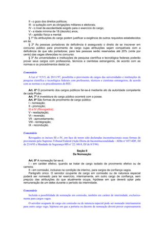 II - o gozo dos direitos políticos;
III - a quitação com as obrigações militares e eleitorais;
IV - o nível de escolaridade exigido para o exercício do cargo;
V - a idade mínima de 18 (dezoito) anos;
VI - aptidão física e mental.
§ 1º As atribuições do cargo podem justificar a exigência de outros requisitos estabelecidos
em lei.
§ 2º Às pessoas portadoras de deficiência é assegurado o direito de se inscrever em
concurso público para provimento de cargo cujas atribuições sejam compatíveis com a
deficiência de que são portadoras; para tais pessoas serão reservadas até 20% (vinte por
cento) das vagas oferecidas no concurso.
§ 3º As universidades e instituições de pesquisa científica e tecnológica federais poderão
prover seus cargos com professores, técnicos e cientistas estrangeiros, de acordo com as
normas e os procedimentos desta Lei.
Comentário
A Lei n° 9.515, de 20/11/97, possibilita o provimento de cargos das universidades e instituições de
pesquisa científica e tecnológica federais com professores, técnicos e cientistas estrangeiros, de acordo
com as normas e os procedimentos do RJU.
Art. 6º O provimento dos cargos públicos far-se-á mediante ato da autoridade competente
de cada Poder.
Art. 7º A investidura do cargo público ocorrerá com a posse.
Art. 8º São formas de provimento de cargo público:
I - nomeação;
II - promoção;
III e IV (Revogados);
V - readaptação;
VI - reversão;
VII - aproveitamento;
VIII - reintegração;
IX - recondução.
Comentário
Revogados os incisos III e IV, em face de terem sido declaradas inconstitucionais essas formas de
provimento pelo Supremo Tribunal Federal (Ação Direta de Inconstitucionalidade - ADIn no
837-4DF, DJ
de 23/4/93 e Mandado de Segurança-MS no
22.148-8, DJ de 8/3/96).
Seção II
Da Nomeação
Art. 9º A nomeação far-se-á:
I - em caráter efetivo, quando se tratar de cargo isolado de provimento efetivo ou de
carreira;
II - em comissão, inclusive na condição de interino, para cargos de confiança vagos.
Parágrafo único. O servidor ocupante de cargo em comissão ou de natureza especial
poderá ser nomeado para ter exercício, interinamente, em outro cargo de confiança, sem
prejuízo das atribuições do que atualmente ocupa, hipótese em que deverá optar pela
remuneração de um deles durante o período da interinidade.
Comentário
Incluída a possibilidade de nomeação em comissão, também em caráter de interinidade, exclusiva-
mente para cargos vagos.
O servidor ocupante de cargo em comissão ou de natureza especial pode ser nomeado interinamente
para outro cargo vago, hipótese em que a portaria ou decreto de nomeação deverá prever expressamente
 