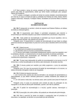 § 2º Será contado o tempo de serviço prestado às Forças Armadas em operações de
guerra para efeito de aposentadoria, desde que tenha havido contribuição para qualquer
regime da Previdência.
§ 3º É vedada a contagem cumulativa de tempo de serviço prestado concomitantemente
em mais de um cargo ou função de órgão ou entidades dos Poderes da União, Estado, Distrito
Federal e Município, Autarquia, Fundação Pública, Sociedade de Economia Mista e Empresa
Pública.
CAPÍTULO VIII
DO DIREITO DE PETIÇÃO
Art. 104. É assegurado ao servidor o direito de requerer aos Poderes Públicos, em defesa
de direito ou interesse legítimo.
Art. 105. O requerimento será dirigido à autoridade competente para decidi-lo e
encaminhado por intermédio daquela a que estiver imediatamente subordinado o requerente.
Art. 106. Cabe pedido de reconsideração à autoridade que houver expedido o ato ou
proferido a primeira decisão, não podendo ser renovado.
Parágrafo único. O requerimento e o pedido de reconsideração de que tratam os artigos
anteriores deverão ser despachados no prazo de 5 (cinco) dias e decididos dentro de 30 (trinta)
dias.
Art. 107. Caberá recurso:
I - do indeferimento do pedido de reconsideração;
II - das decisões sobre os recursos sucessivamente interpostos.
§ 1º O recurso será dirigido à autoridade imediatamente superior à que tiver expedido o ato
ou proferido a decisão, e, sucessivamente, em escala ascendente, às demais autoridades.
§ 2º O recurso será encaminhado por intermédio da autoridade a que estiver
imediatamente subordinado o requerente.
Art. 108. O prazo para interposição de pedido de reconsideração ou de recurso é de 30
(trinta) dias, a contar da publicação ou da ciência, pelo interessado, da decisão recorrida.
Art. 109. O recurso poderá ser recebido com efeito suspensivo, a juízo da autoridade
competente.
Parágrafo único. Em caso de provimento do pedido de reconsideração ou do recurso, os
efeitos da decisão retroagirão à data do ato impugnado.
Art. 110. O direito de requerer prescreve:
I - em 5 (cinco) anos, quanto aos atos de demissão e de cassação de aposentadoria ou
disponibilidade, ou que afetem interesse patrimonial e créditos resultantes das relações de
trabalho;
II - em 120 (cento e vinte) dias, nos demais casos, salvo quando outro prazo for fixado em
lei.
Parágrafo único. O prazo de prescrição será contado da data da publicação do ato
impugnado ou da data da ciência pelo interessado, quando o ato não for publicado.
Art. 111. O pedido de reconsideração e o recurso, quando cabíveis, interrompem a
prescrição.
Art. 112. A prescrição é de ordem pública, não podendo ser relevada pela administração.
Art. 113. Para o exercício do direito de petição, é assegurada vista do processo ou
documento, na repartição, ao servidor ou a procurador por ele constituído.
 