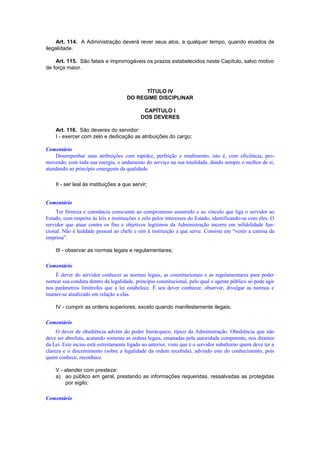 Art. 114. A Administração deverá rever seus atos, a qualquer tempo, quando eivados de
ilegalidade.
Art. 115. São fatais e improrrogáveis os prazos estabelecidos neste Capítulo, salvo motivo
de força maior.
TÍTULO IV
DO REGIME DISCIPLINAR
CAPÍTULO I
DOS DEVERES
Art. 116. São deveres do servidor:
I - exercer com zelo e dedicação as atribuições do cargo;
Comentário
Desempenhar suas atribuições com rapidez, perfeição e rendimento, isto é, com eficiência, pro-
movendo, com toda sua energia, o andamento do serviço na sua totalidade, dando sempre o melhor de si,
atendendo ao princípio emergente da qualidade.
II - ser leal às instituições a que servir;
Comentário
Ter firmeza e constância consciente ao compromisso assumido e ao vínculo que liga o servidor ao
Estado, com respeito às leis e instituições e zelo pelos interesses do Estado, identificando-se com eles. O
servidor que atuar contra os fins e objetivos legítimos da Administração incorre em infidelidade fun-
cional. Não é lealdade pessoal ao chefe e sim à instituição a que serve. Consiste em “vestir a camisa da
empresa”.
III - observar as normas legais e regulamentares;
Comentário
É dever do servidor conhecer as normas legais, as constitucionais e as regulamentares para poder
nortear sua conduta dentro da legalidade, princípio constitucional, pelo qual o agente público só pode agir
nos parâmetros limítrofes que a lei estabelece. É seu dever conhecer, observar, divulgar as normas e
manter-se atualizado em relação a elas.
IV - cumprir as ordens superiores, exceto quando manifestamente ilegais;
Comentário
O dever de obediência advém do poder hierárquico, típico da Administração. Obediência que não
deve ser absoluta, acatando somente as ordens legais, emanadas pela autoridade competente, nos ditames
da Lei. Este inciso está estreitamente ligado ao anterior, visto que é o servidor subalterno quem deve ter a
clareza e o discernimento (sobre a legalidade da ordem recebida), advindo este do conhecimento, pois
quem conhece, reconhece.
V - atender com presteza:
a) ao público em geral, prestando as informações requeridas, ressalvadas as protegidas
por sigilo;
Comentário
 