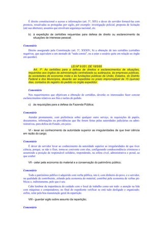 É direito constitucional o acesso a informações (art. 5o
, XIV) e dever do servidor fornecê-las com
presteza, ressalvadas as protegidas por sigilo, por exemplo: investigação policial, proposta de licitação
(até sua abertura), assuntos que envolvam segurança nacional, etc.
b) à expedição de certidões requeridas para defesa de direito ou esclarecimento de
situações de interesse pessoal;
Comentário
Direito assegurado pela Constituição (art. 5o
, XXXIV, b) a obtenção de tais certidões (certidões
negativas, que equivalem a um atestado de "nada consta", ou a estar o usuário quite em relação ao órgão
em questão).
LEI Nº 9.051, DE 18/5/95
Art. 1º. As certidões para a defesa de direitos e esclarecimentos de situações,
requeridas aos órgãos da administração centralizada ou autárquica, às empresas públicas,
às sociedades de economia mista e às fundações públicas da União, Estados, do Distrito
Federal e dos Municípios, deverão ser expedidas no prazo improrrogável de 15 (quinze)
dias, contados do registro do pedido no órgão expedidor.
Comentário
Nos requerimentos que objetivam a obtenção de certidões, deverão os interessados fazer constar
esclarecimentos relativos aos fins e razões do pedido.
c) às requisições para a defesa da Fazenda Pública;
Comentário
Atender prontamente, com preferência sobre qualquer outro serviço, às requisições de papéis,
documentos, informações ou providências que lhe forem feitas pelas autoridades judiciárias ou admi-
nistrativas, para defesa do Estado, em juízo.
VI - levar ao conhecimento da autoridade superior as irregularidades de que tiver ciência
em razão do cargo;
Comentário
É dever do servidor levar ao conhecimento da autoridade superior as irregularidades de que tiver
ciência, porque, se não o fizer, torna-se conivente com elas, configurando condescendência criminosa e
assumindo a posição de responsável solidário, respondendo, na esfera cível, administrativa e penal, ao
que couber
VII - zelar pela economia do material e a conservação do patrimônio público;
Comentário
Todo o patrimônio público é adquirido com verba pública, isto é, com dinheiro do povo, e o servidor,
na qualidade de contribuinte, zelando pela economia do material, contribui pela economia de verbas pú-
blicas e, indiretamente, pelo que é seu.
Cabe lembrar da importância do cuidado com o local de trabalho como um todo: a atenção na lida
com máquinas e computadores; no final do expediente verificar se está tudo desligado e organizado;
enfim, zelar pela boa manutenção geral da repartição.
VIII - guardar sigilo sobre assunto da repartição;
Comentário
 