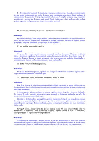 É o dever de sigilo funcional. O servidor deve manter irrestrita reserva e discrição sobre informação
de que tomou conhecimento em razão do cargo, cuja publicidade possa trazer danos quaisquer à
Administração. Este preceito deve ser rigorosamente observado. A simples revelação oral, em caráter
confidencial, a terceiro que de outro modo jamais ficaria conhecendo o fato, ainda que não produza
prejuízo algum, já configura quebra e desrespeito ao sigilo funcional.
IX - manter conduta compatível com a moralidade administrativa;
Comentário
O elemento ético deve estar sempre presente e nortear a conduta do servidor, no exercício da função
e fora dela, devendo ser impecável em suas palavras, atitudes, costumes e apresentação pessoal, zelando
pela própria imagem e, igualmente, pelo prestígio da função pública.
X - ser assíduo e pontual ao serviço;
Comentário
O servidor deve comparecer habitualmente ao local de trabalho, observando fielmente o horário de
início e término do expediente. Esse preceito é um dos fatores que serão objeto de avaliação para o de-
sempenho do cargo durante o estágio probatório: não haver registro de ausências injustificadas e
comparecimento rigoroso nos horários de entrada e saída estabelecidos.
XI - tratar com urbanidade as pessoas;
Comentário
O servidor deve tratar as pessoas, o público e os colegas de trabalho com educação e respeito, zelan-
do pela harmonia do ambiente e bem-estar geral.
XII - representar contra ilegalidade, omissão ou abuso de poder.
Comentário
Esse dever decorre do princípio constitucional da legalidade, que impõe ao agente público agir nos
limites e ditames da Lei, cabendo a quem souber de ilegalidade, omissão ou abuso de poder, representar à
autoridade competente.
O abuso de poder (gênero) configura-se em duas espécies: excesso de poder e desvio de finalidade.
No excesso de poder, o agente, embora competente, extrapola os limites das atribuições que a lei lhe
confere, exorbitando sua competência legal.
Já no desvio de finalidade, o agente público, embora atuando nos limites de sua competência, procura
fim diverso ao que seria legítimo, determinado por lei ou pelo interesse público ou o bem comum,
atentando contra o princípio da impessoalidade. Ambas as situações invalidam o ato: o ato é arbitrário,
ilícito e nulo.
Parágrafo único. A representação de que trata o inciso XII será encaminhada pela via
hierárquica e apreciada pela autoridade superior àquela contra a qual é formulada,
assegurando-se ao representando ampla defesa.
Comentário
A presunção de legitimidade é atributo inerente a todo ato administrativo, e decorre do princípio
constitucional da legalidade, pelo qual o administrador público só pode agir estritamente de acordo com o
que a lei autoriza, distinto do administrador privado, que pode fazer tudo que não seja contrário à Lei.
 