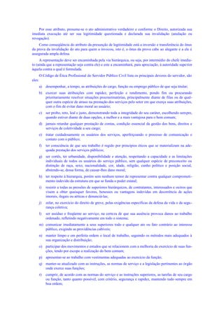 Por esse atributo, presume-se o ato administrativo verdadeiro e conforme o Direito, autorizada sua
imediata execução até ser sua legitimidade questionada e declarada sua invalidação (anulação ou
revogação).
Como conseqüência do atributo da presunção de legitimidade está a inversão e transferência do ônus
da prova da invalidação do ato para quem a invocou, isto é, o ônus da prova cabe ao alegante e a ele é
assegurada ampla defesa.
A representação deve ser encaminhada pela via hierárquica, ou seja, por intermédio do chefe imedia-
to (ainda que a representação seja contra ele) e este a encaminhará, para apreciação, à autoridade superior
àquela contra a qual é formulada.
O Código de Ética Profissional do Servidor Público Civil lista os principais deveres do servidor, são
eles:
a) desempenhar, a tempo, as atribuições do cargo, função ou emprego público de que seja titular;
b) exercer suas atribuições com rapidez, perfeição e rendimento, pondo fim ou procurando
prioritariamente resolver situações procrastinatórias, principalmente diante de filas ou de qual-
quer outra espécie de atraso na prestação dos serviços pelo setor em que exerça suas atribuições,
com o fim de evitar dano moral ao usuário;
c) ser probo, reto, leal e justo, demonstrando toda a integridade do seu caráter, escolhendo sempre,
quando estiver diante de duas opções, a melhor e a mais vantajosa para o bem comum;
d) jamais retardar qualquer prestação de contas, condição essencial da gestão dos bens, direitos e
serviços de coletividade a seu cargo;
e) tratar cuidadosamente os usuários dos serviços, aperfeiçoando o processo de comunicação e
contato com o público;
f) ter consciência de que seu trabalho é regido por princípios éticos que se materializam na ade-
quada prestação dos serviços públicos;
g) ser cortês, ter urbanidade, disponibilidade e atenção, respeitando a capacidade e as limitações
individuais de todos os usuários do serviço público, sem qualquer espécie de preconceito ou
distinção de raça, sexo, nacionalidade, cor, idade, religião, cunho político e posição social,
abstendo-se, dessa forma, de causar-lhes dano moral;
h) ter respeito à hierarquia, porém sem nenhum temor de representar contra qualquer comprometi-
mento indevido da estrutura em que se funda o poder estatal;
i) resistir a todas as pressões de superiores hierárquicos, de contratantes, interessados e outros que
visem a obter quaisquer favores, benesses ou vantagens indevidas em decorrência de ações
imorais, ilegais ou aéticas e denunciá-las;
j) zelar, no exercício do direito de greve, pelas exigências específicas da defesa da vida e da segu-
rança coletiva;
l) ser assíduo e freqüente ao serviço, na certeza de que sua ausência provoca danos ao trabalho
ordenado, refletindo negativamente em todo o sistema;
m) comunicar imediatamente a seus superiores todo e qualquer ato ou fato contrário ao interesse
público, exigindo as providências cabíveis;
n) manter limpo e em perfeita ordem o local de trabalho, seguindo os métodos mais adequados à
sua organização e distribuição;
o) participar dos movimentos e estudos que se relacionem com a melhoria do exercício de suas fun-
ções, tendo por escopo a realização do bem comum;
p) apresentar-se ao trabalho com vestimentas adequadas ao exercício da função;
q) manter-se atualizado com as instruções, as normas de serviço e a legislação pertinentes ao órgão
onde exerce suas funções;
r) cumprir, de acordo com as normas do serviço e as instruções superiores, as tarefas de seu cargo
ou função, tanto quanto possível, com critério, segurança e rapidez, mantendo tudo sempre em
boa ordem;
 