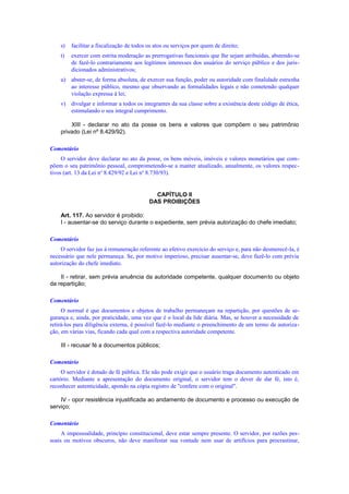 s) facilitar a fiscalização de todos os atos ou serviços por quem de direito;
t) exercer com estrita moderação as prerrogativas funcionais que lhe sejam atribuídas, abstendo-se
de fazê-lo contrariamente aos legítimos interesses dos usuários do serviço público e dos juris-
dicionados administrativos;
u) abster-se, de forma absoluta, de exercer sua função, poder ou autoridade com finalidade estranha
ao interesse público, mesmo que observando as formalidades legais e não cometendo qualquer
violação expressa à lei;
v) divulgar e informar a todos os integrantes da sua classe sobre a existência deste código de ética,
estimulando o seu integral cumprimento.
XIII - declarar no ato da posse os bens e valores que compõem o seu patrimônio
privado (Lei nº 8.429/92).
Comentário
O servidor deve declarar no ato da posse, os bens móveis, imóveis e valores monetários que com-
põem o seu patrimônio pessoal, comprometendo-se a manter atualizado, anualmente, os valores respec-
tivos (art. 13 da Lei no
8.429/92 e Lei no
8.730/93).
CAPÍTULO II
DAS PROIBIÇÕES
Art. 117. Ao servidor é proibido:
I - ausentar-se do serviço durante o expediente, sem prévia autorização do chefe imediato;
Comentário
O servidor faz jus à remuneração referente ao efetivo exercício do serviço e, para não desmerecê-la, é
necessário que nele permaneça. Se, por motivo imperioso, precisar ausentar-se, deve fazê-lo com prévia
autorização do chefe imediato.
II - retirar, sem prévia anuência da autoridade competente, qualquer documento ou objeto
da repartição;
Comentário
O normal é que documentos e objetos de trabalho permaneçam na repartição, por questões de se-
gurança e, ainda, por praticidade, uma vez que é o local da lide diária. Mas, se houver a necessidade de
retirá-los para diligência externa, é possível fazê-lo mediante o preenchimento de um termo de autoriza-
ção, em várias vias, ficando cada qual com a respectiva autoridade competente.
III - recusar fé a documentos públicos;
Comentário
O servidor é dotado de fé pública. Ele não pode exigir que o usuário traga documento autenticado em
cartório. Mediante a apresentação do documento original, o servidor tem o dever de dar fé, isto é,
reconhecer autenticidade, apondo na cópia registro de "confere com o original".
IV - opor resistência injustificada ao andamento de documento e processo ou execução de
serviço;
Comentário
A impessoalidade, princípio constitucional, deve estar sempre presente. O servidor, por razões pes-
soais ou motivos obscuros, não deve manifestar sua vontade nem usar de artifícios para procrastinar,
 