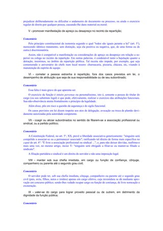 prejudicar deliberadamente ou dificultar o andamento de documento ou processo, ou ainda o exercício
regular de direito por qualquer pessoa, causando-lhe dano material ou moral.
V - promover manifestação de apreço ou desapreço no recinto da repartição;
Comentário
Pelo princípio constitucional da isonomia segundo o qual "todos são iguais perante a lei" (art. 5o
),
merecendo idêntico tratamento, sem distinção, seja ela positiva ou negativa, que, de uma forma ou de
outra é discriminatória.
Assim, não é compatível a manifestação ou considerações de apreço ou desapreço em relação a su-
perior ou colega no recinto da repartição. Em outras palavras, é condenável tanto a bajulação quanto a
detração, insistimos, no âmbito da repartição pública. Tal receita não impede, por exemplo, que seja
comemorado o aniversário do chefe num local neutro: churrascaria, pizzaria, chácara, etc, visando à
manutenção do espírito de equipe.
VI - cometer a pessoa estranha à repartição, fora dos casos previstos em lei, o
desempenho de atribuição que seja de sua responsabilidade ou de seu subordinado;
Comentário
Essa falta é mais grave do que aparenta ser.
O exercício da função é intuito personae ou personalíssimo, isto é, somente a pessoa do titular do
cargo (ou seu substituto legal) é que pode, efetivamente, realizar o exercício das atribuições funcionais.
Sua não-observância atenta frontalmente o princípio da legalidade.
Além disso, põe em risco a questão da segurança e do sigilo funcional.
Os casos previstos em lei dizem respeito aos atos de delegação, avocação ou troca de plantão devi-
damente autorizadas pela autoridade competente.
VII - coagir ou aliciar subordinados no sentido de filiarem-se a associação profissional ou
sindical, ou a partido político;
Comentário
A Constituição Federal, no art. 5°, XX, prevê a liberdade associativa genericamente: "ninguém será
compelido a associar-se ou a permanecer associado"; ratificando tal direito de forma mais específica no
caput do art. 8°: "É livre a associação profissional ou sindical ...”; e, para não deixar dúvidas, reafirma-o
mais uma vez, no mesmo artigo, inciso V: "ninguém será obrigado a filiar-se ou manter-se filiado a
sindicato".
A filiação partidária e sindical é um direito do servidor e não uma imposição legal.
VIII - manter sob sua chefia imediata, em cargo ou função de confiança, cônjuge,
companheiro ou parente até o segundo grau civil;
Comentário
O servidor pode ter, sob sua chefia imediata, cônjuge, companheiro ou parente até o segundo grau
civil (pais, avós, filhos, netos e irmãos) apenas em cargo efetivo, cuja investidura se dá mediante apro-
vação em concurso público, sendo-lhes vedado ocupar cargo ou função de coniiança, de livre nomeação e
exoneração.
IX - valer-se do cargo para lograr proveito pessoal ou de outrem, em detrimento da
dignidade da função pública;
Comentário
 