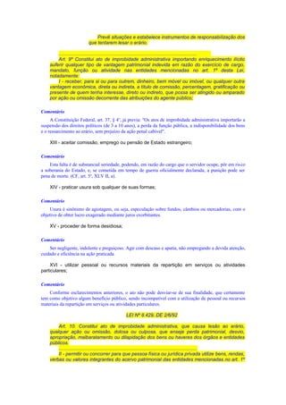 Prevê situações e estabelece instrumentos de responsabilização dos
que tentarem lesar o erário.
.......................................................................................................
Art. 9º Constitui ato de improbidade administrativa importando enriquecimento ilícito
auferir qualquer tipo de vantagem patrimonial indevida em razão do exercício de cargo,
mandato, função ou atividade nas entidades mencionadas no art. 1º desta Lei,
notadamente:
I - receber, para si ou para outrem, dinheiro, bem móvel ou imóvel, ou qualquer outra
vantagem econômica, direta ou indireta, a título de comissão, percentagem, gratificação ou
presente de quem tenha interesse, direto ou indireto, que possa ser atingido ou amparado
por ação ou omissão decorrente das atribuições do agente público;
Comentário
A Constituição Federal, art. 37, § 4o
, já previa: "Os atos de improbidade administrativa importarão a
suspensão dos direitos políticos (de 3 a 10 anos), a perda da função pública, a indisponibilidade dos bens
e o ressarcimento ao erário, sem prejuízo da ação penal cabível".
XIII - aceitar comissão, emprego ou pensão de Estado estrangeiro;
Comentário
Esta falta é de substancial seriedade, podendo, em razão do cargo que o servidor ocupe, pôr em risco
a soberania do Estado, e, se cometida em tempo de guerra oficialmente declarada, a punição pode ser
pena de morte. (CF, art. 5o
, XLV II, a).
XIV - praticar usura sob qualquer de suas formas;
Comentário
Usura é sinônimo de agiotagem, ou seja, especulação sobre fundos, câmbios ou mercadorias, com o
objetivo de obter lucro exagerado mediante juros exorbitantes.
XV - proceder de forma desidiosa;
Comentário
Ser negligente, indolente e preguiçoso. Agir com descaso e apatia, não empregando a devida atenção,
cuidado e eficiência na ação praticada.
XVI - utilizar pessoal ou recursos materiais da repartição em serviços ou atividades
particulares;
Comentário
Conforme esclarecimentos anteriores, o ato não pode desviar-se de sua finalidade, que certamente
tem como objetivo algum benefício público, sendo incompatível com a utilização de pessoal ou recursos
materiais da repartição em serviços ou atividades particulares.
LEI Nº 8.429, DE 2/6/92
Art. 10. Constitui ato de improbidade administrativa, que causa lesão ao erário,
qualquer ação ou omissão, dolosa ou culposa, que enseje perda patrimonial, desvio,
apropriação, malbaratamento ou dilapidação dos bens ou haveres dos órgãos e entidades
públicos.
.......................................................................................................
II - permitir ou concorrer para que pessoa física ou jurídica privada utilize bens, rendas,
verbas ou valores integrantes do acervo patrimonial das entidades mencionadas no art. 1º
 