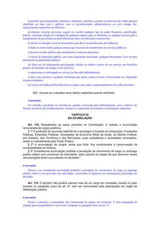 f) permitir que perseguições, simpatias, antipatias, caprichos, paixões ou interesses de ordem pessoal
interfiram no trato com o público, com os jurisdicionados administrativos ou com colegas hie-
rarquicamente superiores ou inferiores;
g) pleitear, solicitar, provocar, sugerir ou receber qualquer tipo de ajuda financeira, gratificação,
prêmio, comissão, doação ou vantagem de qualquer espécie, para si, familiares ou qualquer pessoa, para o
cumprimento da sua missão ou para influenciar outro servidor para o mesmo fim;
h) alterar ou deturpar o teor de documentos que deva encaminhar para providências;
i) iludir ou tentar iludir qualquer pessoa que necessite do atendimento em serviços públicos;
j) desviar servidor público para atendimento a interesse particular;
1) retirar da repartição pública, sem estar legalmente autorizado, qualquer documento, livro ou bem
pertencente ao patrimônio público;
m) fazer uso de informações privilegiadas obtidas no âmbito interno de seu serviço, em benefício
próprio, de parentes, de amigos ou de terceiros;
n) apresentar-se embriagado no serviço ou fora dele habitualmente;
o) dar o seu concurso a qualquer instituição que atente contra a moral, a honestidade ou a dignidade
da pessoa humana;
p) exercer atividade profissional aética ou ligar o seu nome a empreendimentos de cunho duvidoso.
XIX - recusar-se a atualizar seus dados cadastrais quando solicitado.
Comentário
Foi incluída a proibição ao servidor de, quando convocado pela Administração, com o objetivo de
frustrar iniciativas de recadastramento, recusar-se a apresentar documentos e informações cadastrais.
CAPÍTULO III
DA ACUMULAÇÃO
Art. 118. Ressalvados os casos previstos na Constituição, é vedada a acumulação
remunerada de cargos públicos.
§ 1º A proibição de acumular estende-se a empregos e funções em Autarquias, Fundações
Públicas, Empresas Públicas, Sociedades de Economia Mista da União, do Distrito Federal,
dos Estados, dos Territórios e dos Municípios, suas subsidiárias e sociedades controladas,
direta ou indiretamente pelo Poder Público.
§ 2º A acumulação de cargos, ainda que lícita, fica condicionada à comprovação da
compatibilidade de horários.
§ 3º Considera-se acumulação proibida a percepção de vencimento de cargo ou emprego
público efetivo com proventos da inatividade, salvo quando os cargos de que decorram essas
remunerações forem acumuláveis na atividade.*
Comentário
Passou a ser considerada acumulação proibida a percepção de vencimentos de cargo ou emprego
público efetivo com proventos da inatividade, ressalvadas as hipóteses de acumulaçôes permitidas em
atividade.
Art. 119. O servidor não poderá exercer mais de um cargo em comissão, exceto no caso
previsto no parágrafo único do art. 9º, nem ser remunerado pela participação em órgão de
deliberação coletiva.
Comentário
Passou a permitir a acumulação não remunerada de cargos em comissão. É uma adequação de
redação para compatibilizar o texto com o disposto no parágrafo único do art. 9°.
 