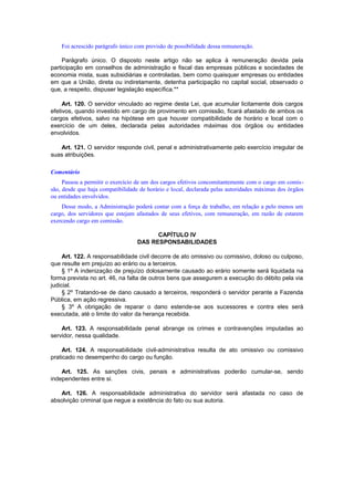 Foi acrescido parágrafo único com previsão de possibilidade dessa remuneração.
Parágrafo único. O disposto neste artigo não se aplica à remuneração devida pela
participação em conselhos de administração e fiscal das empresas públicas e sociedades de
economia mista, suas subsidiárias e controladas, bem como quaisquer empresas ou entidades
em que a União, direta ou indiretamente, detenha participação no capital social, observado o
que, a respeito, dispuser legislação específica.**
Art. 120. O servidor vinculado ao regime desta Lei, que acumular licitamente dois cargos
efetivos, quando investido em cargo de provimento em comissão, ficará afastado de ambos os
cargos efetivos, salvo na hipótese em que houver compatibilidade de horário e local com o
exercício de um deles, declarada pelas autoridades máximas dos órgãos ou entidades
envolvidos.
Art. 121. O servidor responde civil, penal e administrativamente pelo exercício irregular de
suas atribuições.
Comentário
Passou a permitir o exercício de um dos cargos efetivos concomitantemente com o cargo em comis-
são, desde que haja compatibilidade de horário e local, declarada pelas autoridades máximas dos órgãos
ou entidades envolvidos.
Desse modo, a Administração poderá contar com a força de trabalho, em relação a pelo menos um
cargo, dos servidores que estejam afastados de seus efetivos, com remuneração, em razão de estarem
exercendo cargo em comissão.
CAPÍTULO IV
DAS RESPONSABILIDADES
Art. 122. A responsabilidade civil decorre de ato omissivo ou comissivo, doloso ou culposo,
que resulte em prejuízo ao erário ou a terceiros.
§ 1º A indenização de prejuízo dolosamente causado ao erário somente será liquidada na
forma prevista no art. 46, na falta de outros bens que assegurem a execução do débito pela via
judicial.
§ 2º Tratando-se de dano causado a terceiros, responderá o servidor perante a Fazenda
Pública, em ação regressiva.
§ 3º A obrigação de reparar o dano estende-se aos sucessores e contra eles será
executada, até o limite do valor da herança recebida.
Art. 123. A responsabilidade penal abrange os crimes e contravenções imputadas ao
servidor, nessa qualidade.
Art. 124. A responsabilidade civil-administrativa resulta de ato omissivo ou comissivo
praticado no desempenho do cargo ou função.
Art. 125. As sanções civis, penais e administrativas poderão cumular-se, sendo
independentes entre si.
Art. 126. A responsabilidade administrativa do servidor será afastada no caso de
absolvição criminal que negue a existência do fato ou sua autoria.
 