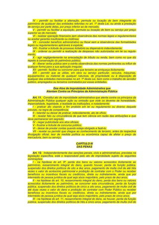 IV - permitir ou facilitar a alienação, permuta ou locação de bem integrante do
patrimônio de qualquer das entidades referidas no art. 1º desta Lei, ou ainda a prestação
de serviço por parte delas, por preço inferior ao de mercado;
V - permitir ou facilitar a aquisição, permuta ou locação de bem ou serviço por preço
superior ao de mercado;
VI - realizar operação financeira sem observância das normas legais e regulamentares
ou aceitar garantia insuficiente ou inidônea;
VII - conceder benefício administrativo ou fiscal sem a observância das formalidades
legais ou regulamentares aplicáveis à espécie;
VIII - frustrar a licitude de processo licitatório ou dispensá-lo indevidamente;
IX - ordenar ou permitir a realização de despesas não autorizadas em lei ou regula-
mento;
X - agir negligentemente na arrecadação de tributo ou renda, bem como no que diz
repeito à conservação do patrimônio público;
XI - liberar verba pública sem a estrita observância das normas pertinentes ou influir de
qualquer forma para a sua aplicação irregular;
XII - permitir, facilitar ou concorrer para que terceiro se enriqueça ilicitamente;
XIII - permitir que se utilize, em obra ou serviço particular, veículos, máquinas,
equipamentos ou material de qualquer natureza, de propriedade ou à disposição de
qualquer das entidades mencionadas no art. 1º desta Lei, bem como o trabalho de servidor
público, empregados ou terceiros contratados por essas entidades.
Dos Atos de Improbidade Administrativa que
Atentam Contra os Princípios da Administração Pública
Art. 11. Constitui ato de improbidade administrativa que atenta contra os princípios da
Administração Pública qualquer ação ou omissão que viole os deveres de honestidade,
imparcialidade, legalidade, e lealdade às instituições, e notadamente:
I - praticar ato visando a fim proibido em lei ou regulamento ou diverso daquele
previsto, na regra de competência;
II - retardar ou deixar de praticar, indevidamente, ato de ofício;
III - revelar fato ou circunstância de que tem ciência em razão das atribuições e que
deva permanecer em segredo;
IV - negar publicidade aos atos oficiais;
V - frustrar a licitude de concurso público;
VI - deixar de prestar contas quando esteja obrigado a fazê-lo;
VII - revelar ou permitir que chegue ao conhecimento de terceiro, antes da respectiva
divulgação oficial, teor de medida política ou econômica capaz de afetar o preço de
mercadoria, bem ou serviço.
CAPÍTULO III
DAS PENAS
Art. 12. Independentemente das sanções penais, civis e administrativas, previstas na
legislação específica, está o responsável pelo ato de improbidade sujeito às seguintes
cominações:
I - na hipótese do art. 9º, perda dos bens ou valores acrescidos ilicitamente ao
patrimônio, ressarcimento integral do dano, quando houver, perda da função pública,
suspensão dos direitos políticos de oito a dez anos, pagamento de multa civil de até três
vezes o valor do acréscimo patrimonial e proibição de contratar com o Poder ou receber
benefícios ou incentivos fiscais ou creditícios, direta ou indiretamente, ainda que por
intermédio de pessoa jurídica da qual seja sócio majoritário, pelo prazo de dez anos;
II - na hipótese do art. 10, ressarcimento integral do dano, perda dos bens ou valores
acrescidos ilicitamente ao patrimônio, se concorrer esta circunstância, perda da função
pública, suspensão dos direitos políticos de cinco a oito anos, pagamento de multa civil de
até duas vezes o valor do dano e proibição de contratar com Poder Público ou receber
benefícios ou incentivos fiscais ou creditícios, direta ou indiretamente, ainda que por
intermédio de pessoa jurídica da qual seja sócio majoritário, pelo prazo de cinco anos;
III - na hipótese do art. 11, ressarcimento integral do dano, se houver, perda da função
pública, suspensão dos direitos políticos de três a cinco anos, pagamento de multa civil de
 