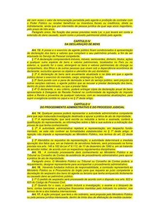 até cem vezes o valor da remuneração percebida pelo agente e proibição de contratar com
o Poder Público ou receber benefícios ou incentivos fiscais ou creditícios, direta ou
indiretamente, ainda que por intermédio de pessoa jurídica da qual seja sócio majoritário,
pelo prazo de três anos.
Parágrafo único. Na fixação das penas previstas nesta Lei, o juiz levará em conta a
extensão do dano causado, assim como o proveito patrimonial obtido pelo agente.
CAPÍTULO IV
DA DECLARAÇÃO DE BENS
Art. 13. A posse e o exercício de agente público ficam condicionados à apresentação
de declaração dos bens e valores que compõem o seu patrimônio privado, a fim de ser
arquivada no Serviço de Pessoal competente.
§ 1º A declaração compreenderá imóveis, móveis, semoventes, dinheiro, títulos, ações
e qualquer outra espécie de bens e valores patrimoniais, localizados no País ou no
exterior, e, quando for o caso, abrangerá os bens e valores patrimoniais do cônjuge ou
companheiro, dos filhos e de outras pessoas que vivam sob a dependência econômica do
declarante, excluídos apenas os objetos e utensílios de uso doméstico.
§ 2º A declaração de bens será anualmente atualizada e na data em que o agente
público deixar o exercício do mandato, cargo, emprego ou função.
§ 3º Será punido com a pena de demissão a bem do serviço público, sem prejuízo de
outras sanções cabíveis, o agente público que se recusar a prestar declaração dos bens,
dentro do prazo determinado, ou que a prestar falsa.
§ 4º O declarante, a seu critério, poderá entregar cópia da declaração anual de bens
apresentada à Delegacia da Receita Federal na conformidade da legislação do Imposto
sobre a Renda e proventos de qualquer natureza, com as necessárias atualizações, para
suprir a exigência contida no caput e no § 2º deste artigo.
CAPÍTULO V
DO PROCEDIMENTO ADMINISTRATIVO E DO PROCESSO JUDICIAL
Art. 14. Qualquer pessoa poderá representar a autoridade administrativa competente
para que seja instaurada investigação destinada a apurar a prática de ato de improbidade.
§ 1º A representação, que será escrita ou reduzida a termo e assinada, conterá a
qualificação do representante, as informações sobre o fato e sua autoria e a indicação das
provas de que tenha conhecimento.
§ 2º A autoridade administrativa rejeitará a representação, em despacho funda-
mentado, se esta não contiver as formalidades estabelecidas no § 1º deste artigo. A
rejeição não impede a representação ao Ministério Público, nos termos do art. 22 desta
Lei.
§ 3º Atendidos os requisitos da representação, a autoridade determinará a imediata
apuração dos fatos que, em se tratando de servidores federais, será processado na forma
prevista nos arts. 148 a 182 da Lei nº 8.112, de 11 de dezembro de 1990 e, em se tratando
de servidor militar, de acordo com os respectivos regulamentos disciplinares.
Art. 15. A comissão processante dará conhecimento ao Ministério Público e ao
Tribunal ou Conselho de Contas da existência de procedimento administrativo para apurar
a prática de ato de improbidade.
Parágrafo único. O Ministério Público ou Tribunal ou Conselho de Contas poderá, a
requerimento, designar representante para acompanhar o procedimento administrativo.
Art. 16. Havendo fundados indícios de responsabilidade, a comissão representará ao
Ministério Público ou à Procuradoria do órgão para que requeira ao juízo competente a
decretação do seqüestro dos bens do agente ou terceiro que tenha enriquecido ilicitamente
ou causado dano ao patrimônio público.
§ 1º O pedido de seqüestro será processado de acordo com o disposto nos arts. 822 e
825 do Código de Processo Civil.
§ 2º Quando for o caso, o pedido incluirá a investigação, o exame e o bloqueio de
bens, contas bancárias e aplicações financeiras mantidas pelo indiciado no exterior, nos
termos da lei e dos tratados internacionais.
Art. 17. A ação principal, que terá o rito ordinário, será proposta pelo Ministério Público
ou pela pessoa jurídica interessada, dentro de trinta dias de efetivação da medida cautelar.
 