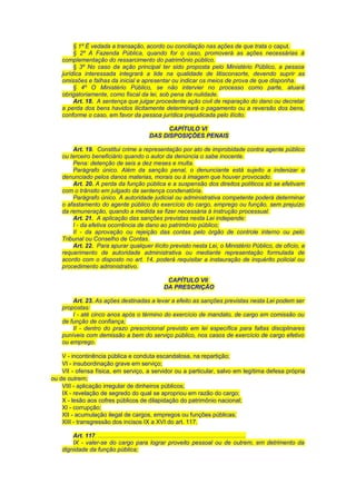 § 1º É vedada a transação, acordo ou conciliação nas ações de que trata o caput.
§ 2º A Fazenda Pública, quando for o caso, promoverá as ações necessárias à
complementação do ressarcimento do patrimônio público.
§ 3º No caso da ação principal ter sido proposta pelo Ministério Público, a pessoa
jurídica interessada integrará a lide na qualidade de litisconsorte, devendo suprir as
omissões e falhas da inicial e apresentar ou indicar os meios de prova de que disponha.
§ 4º O Ministério Público, se não intervier no processo como parte, atuará
obrigatoriamente, como fiscal da lei, sob pena de nulidade.
Art. 18. A sentença que julgar procedente ação civil de reparação do dano ou decretar
a perda dos bens havidos ilicitamente determinará o pagamento ou a reversão dos bens,
conforme o caso, em favor da pessoa jurídica prejudicada pelo ilícito.
CAPÍTULO VI
DAS DISPOSIÇÕES PENAIS
Art. 19. Constitui crime a representação por ato de improbidade contra agente público
ou terceiro beneficiário quando o autor da denúncia o sabe inocente.
Pena: detenção de seis a dez meses e multa.
Parágrafo único. Além da sanção penal, o denunciante está sujeito a indenizar o
denunciado pelos danos materias, morais ou à imagem que houver provocado.
Art. 20. A perda da função pública e a suspensão dos direitos políticos só se efetivam
com o trânsito em julgado da sentença condenatória.
Parágrafo único. A autoridade judicial ou administrativa competente poderá determinar
o afastamento do agente público do exercício do cargo, emprego ou função, sem prejuízo
da remuneração, quando a medida se fizer necessária à instrução processual.
Art. 21. A aplicação das sanções previstas nesta Lei independe:
I - da efetiva ocorrência de dano ao patrimônio público;
II - da aprovação ou rejeição das contas pelo órgão de controle interno ou pelo
Tribunal ou Conselho de Contas.
Art. 22. Para apurar qualquer ilícito previsto nesta Lei, o Ministério Público, de ofício, a
requerimento de autoridade administrativa ou mediante representação formulada de
acordo com o disposto no art. 14, poderá requisitar a instauração de inquérito policial ou
procedimento administrativo.
CAPÍTULO VII
DA PRESCRIÇÃO
Art. 23. As ações destinadas a levar a efeito as sanções previstas nesta Lei podem ser
propostas:
I - até cinco anos após o término do exercício de mandato, de cargo em comissão ou
de função de confiança;
II - dentro do prazo prescricional previsto em lei específica para faltas disciplinares
puníveis com demissão a bem do serviço público, nos casos de exercício de cargo efetivo
ou emprego.
V - incontinência pública e conduta escandalosa, na repartição;
VI - insubordinação grave em serviço;
VII - ofensa física, em serviço, a servidor ou a particular, salvo em legítima defesa própria
ou de outrem;
VIII - aplicação irregular de dinheiros públicos;
IX - revelação de segredo do qual se apropriou em razão do cargo;
X - lesão aos cofres públicos de dilapidação do patrimônio nacional;
XI - corrupção;
XII - acumulação ilegal de cargos, empregos ou funções públicas;
XIII - transgressão dos incisos IX a XVI do art. 117.
Art. 117. ........................................................................................
IX - valer-se do cargo para lograr proveito pessoal ou de outrem, em detrimento da
dignidade da função pública;
 