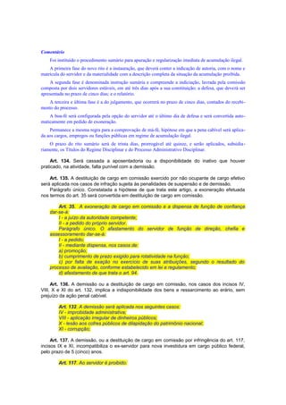 Comentário
Foi instituído o procedimento sumário para apuração e regularização imediata de acumulação ilegal.
A primeira fase do novo rito é a instauração, que deverá conter a indicação de autoria, com o nome e
matrícula do servidor e da materialidade com a descrição completa da situação da acumulação proibida.
A segunda fase é denominada instrução sumária e compreende a indiciação, lavrada pela comissão
composta por dois servidores estáveis, em até três dias após a sua constituição; a defesa, que deverá ser
apresentada no prazo de cinco dias; e o relatório.
A terceira e última fase é a do julgamento, que ocorrerá no prazo de cinco dias, contados do recebi-
mento do processo.
A boa-fé será configurada pela opção do servidor até o último dia de defesa e será convertida auto-
maticamente em pedido de exoneração.
Permanece a mesma regra para a comprovação de má-fé, hipótese em que a pena cabível será aplica-
da aos cargos, empregos ou funções públicas em regime de acumulação ilegal.
O prazo do rito sumário será de trinta dias, prorrogável até quinze, e serão aplicados, subsidia-
riamente, os Títulos do Regime Disciplinar e do Processo Administrativo Disciplinar.
Art. 134. Será cassada a aposentadoria ou a disponibilidade do inativo que houver
praticado, na atividade, falta punível com a demissão.
Art. 135. A destituição de cargo em comissão exercido por não ocupante de cargo efetivo
será aplicada nos casos de infração sujeita às penalidades de suspensão e de demissão.
Parágrafo único. Constatada a hipótese de que trata este artigo, a exoneração efetuada
nos termos do art. 35 será convertida em destituição de cargo em comissão.
Art. 35. A exoneração de cargo em comissão e a dispensa de função de confiança
dar-se-á:
I - a juízo da autoridade competente;
II - a pedido do próprio servidor.
Parágrafo único. O afastamento do servidor de função de direção, chefia e
assessoramento dar-se-á:
I - a pedido;
II - mediante dispensa, nos casos de:
a) promoção;
b) cumprimento de prazo exigido para rotatividade na função;
c) por falta de exação no exercício de suas atribuições, segundo o resultado do
processo de avaliação, conforme estabelecido em lei e regulamento;
d) afastamento de que trata o art. 94.
Art. 136. A demissão ou a destituição de cargo em comissão, nos casos dos incisos IV,
VIII, X e XI do art. 132, implica a indisponibilidade dos bens e ressarcimento ao erário, sem
prejuízo da ação penal cabível.
Art. 132. A demissão será aplicada nos seguintes casos:
IV - improbidade administrativa;
VIII - aplicação irregular de dinheiros públicos;
X - lesão aos cofres públicos de dilapidação do patrimônio nacional;
XI - corrupção;
Art. 137. A demissão, ou a destituição de cargo em comissão por infringência do art. 117,
incisos IX e XI, incompatibiliza o ex-servidor para nova investidura em cargo público federal,
pelo prazo de 5 (cinco) anos.
Art. 117. Ao servidor é proibido:
 