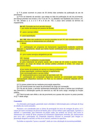 § 1º A posse ocorrerá no prazo de 30 (trinta) dias contados da publicação do ato de
provimento.
§ 2º Em se tratando de servidor, que esteja na data de publicação do ato de provimento,
em licença prevista nos incisos I, III e V do art. 81, ou afastado nas hipóteses dos incisos I, IV,
VI, VIII, alíneas a, b, d, e e f, IX e X do art. 102, o prazo será contado do término do
impedimento.
Art. 81. Conceder-se-á ao servidor licença:
I - por motivo de doença em pessoa da família;
.......................................................................................................
III - para o serviço militar;
.......................................................................................................
V - para capacitação;
Art. 102. Além das ausências ao serviço previstas no art. 97, são considerados como
de efetivo exercício os afastamentos em virtude de:
I - férias;
.......................................................................................................
IV - participação em programa de treinamento regularmente instituído, conforme
dispuser o regulamento, desde que tenha havido contribuição para qualquer regime da
Previdência.
.......................................................................................................
VI - júri e outros serviços obrigatórios por lei;
.......................................................................................................
VIII - licença:
a) à gestante, à adotante e à paternidade;
b) para tratamento da própria saúde, até o limite de 24 (vinte e quatro) meses,
cumulativo ao longo do tempo de serviço público prestado à União, em cargo de
provimento efetivo;
.......................................................................................................
d) por motivo de acidente em serviço ou doença profissional;
e) para capacitação, conforme dispuser o regulamento;
f) por convocação para o serviço militar;
IX - deslocamento para a nova sede de que trata o art. 18;
X - participação em competição desportiva nacional ou convocação para integrar
representação desportiva nacional, no País ou no exterior, conforme disposto em lei
específica;
§ 3º A posse poderá dar-se mediante procuração específica.
§ 4º Só haverá posse nos casos de provimento de cargo por nomeação.
§ 5º No ato da posse, o servidor apresentará declaração de bens e valores que constituem
seu patrimônio e declaração quanto ao exercício ou não de outro cargo, emprego ou função
pública.
§ 6º Será tornado sem efeito o ato de provimento se a posse não ocorrer no prazo previsto
no § 1º deste artigo.
Comentário
Foi eliminada a prorrogação, garantindo maior celeridade à Administração para a utilização da força
de trabalho dos recém-nomeados.
Passaram a ser consideradas para os efeitos da postergação do início da contagem do prazo, as li-
cenças por motivo de doença em pessoa da família, para o serviço militar e para capacitação, à gestante, à
adotante e à paternidade, para tratamento da própria saúde, por acidente em serviço, bem assim os
afastamentos em virtude de férias, programa de treinamento regularmente instituído, júri, deslocamento
para nova sede e participação em competição desportiva nacional ou nomeação para integrar re-
presentação desportiva nacional, no País ou no exterior, conforme lei específica.
Excluídas as expressões "acesso e ascensão", tendo em vista a declaração de inconstitucionalidade.
 