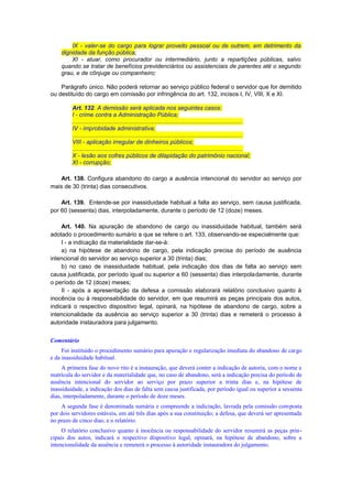 IX - valer-se do cargo para lograr proveito pessoal ou de outrem, em detrimento da
dignidade da função pública;
XI - atuar, como procurador ou intermediário, junto a repartições públicas, salvo
quando se tratar de benefícios previdenciários ou assistenciais de parentes até o segundo
grau, e de cônjuge ou companheiro;
Parágrafo único. Não poderá retornar ao serviço público federal o servidor que for demitido
ou destituído do cargo em comissão por infringência do art. 132, incisos I, IV, VIII, X e XI.
Art. 132. A demissão será aplicada nos seguintes casos:
I - crime contra a Administração Pública;
.......................................................................................................
IV - improbidade administrativa;
.......................................................................................................
VIII - aplicação irregular de dinheiros públicos;
.......................................................................................................
X - lesão aos cofres públicos de dilapidação do patrimônio nacional;
XI - corrupção;
Art. 138. Configura abandono do cargo a ausência intencional do servidor ao serviço por
mais de 30 (trinta) dias consecutivos.
Art. 139. Entende-se por inassiduidade habitual a falta ao serviço, sem causa justificada,
por 60 (sessenta) dias, interpoladamente, durante o período de 12 (doze) meses.
Art. 140. Na apuração de abandono de cargo ou inassiduidade habitual, também será
adotado o procedimento sumário a que se refere o art. 133, observando-se especialmente que:
I - a indicação da materialidade dar-se-á:
a) na hipótese de abandono de cargo, pela indicação precisa do período de ausência
intencional do servidor ao serviço superior a 30 (trinta) dias;
b) no caso de inassiduidade habitual, pela indicação dos dias de falta ao serviço sem
causa justificada, por período igual ou superior a 60 (sessenta) dias interpoladamente, durante
o período de 12 (doze) meses;
II - após a apresentação da defesa a comissão elaborará relatório conclusivo quanto à
inocência ou à responsabilidade do servidor, em que resumirá as peças principais dos autos,
indicará o respectivo dispositivo legal, opinará, na hipótese de abandono de cargo, sobre a
intencionalidade da ausência ao serviço superior a 30 (trinta) dias e remeterá o processo à
autoridade instauradora para julgamento.
Comentário
Foi instituído o procedimento sumário para apuração e regularização imediata do abandono de cargo
e da inassiduidade habitual.
A primeira fase do novo rito é a instauração, que deverá conter a indicação de autoria, com o nome e
matrícula do servidor e da materialidade que, no caso de abandono, será a indicação precisa do período de
ausência intencional do servidor ao serviço por prazo superior a trinta dias e, na hipótese de
inassiduidade, a indicação dos dias de falta sem causa justificada, por período igual ou superior a sessenta
dias, interpoladamente, durante o período de doze meses.
A segunda fase é denominada sumária e compreende a indiciação, lavrada pela comissão composta
por dois servidores estáveis, em até três dias após a sua constituição; a defesa, que deverá ser apresentada
no prazo de cinco dias; e o relatório.
O relatório conclusivo quanto à inocência ou responsabilidade do servidor resumirá as peças prin-
cipais dos autos, indicará o respectivo dispositivo legal, opinará, na hipótese de abandono, sobre a
intencionalidade da ausência e remeterá o processo à autoridade instauradora do julgamento.
 