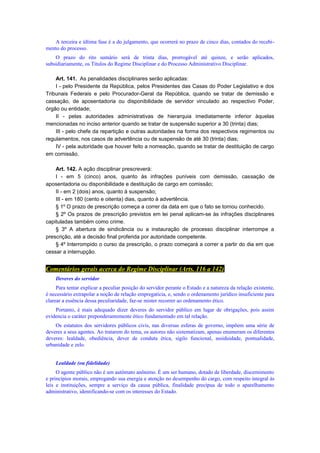 A terceira e última fase é a do julgamento, que ocorrerá no prazo de cinco dias, contados do recebi-
mento do processo.
O prazo do rito sumário será de trinta dias, prorrogável até quinze, e serão aplicados,
subsidiariamente, os Títulos do Regime Disciplinar e do Processo Administrativo Disciplinar.
Art. 141. As penalidades disciplinares serão aplicadas:
I - pelo Presidente da República, pelos Presidentes das Casas do Poder Legislativo e dos
Tribunais Federais e pelo Procurador-Geral da República, quando se tratar de demissão e
cassação, de aposentadoria ou disponibilidade de servidor vinculado ao respectivo Poder,
órgão ou entidade;
II - pelas autoridades administrativas de hierarquia imediatamente inferior àquelas
mencionadas no inciso anterior quando se tratar de suspensão superior a 30 (trinta) dias;
III - pelo chefe da repartição e outras autoridades na forma dos respectivos regimentos ou
regulamentos, nos casos de advertência ou de suspensão de até 30 (trinta) dias;
IV - pela autoridade que houver feito a nomeação, quando se tratar de destituição de cargo
em comissão.
Art. 142. A ação disciplinar prescreverá:
I - em 5 (cinco) anos, quanto às infrações puníveis com demissão, cassação de
aposentadoria ou disponibilidade e destituição de cargo em comissão;
II - em 2 (dois) anos, quanto à suspensão;
III - em 180 (cento e oitenta) dias, quanto à advertência.
§ 1º O prazo de prescrição começa a correr da data em que o fato se tornou conhecido.
§ 2º Os prazos de prescrição previstos em lei penal aplicam-se às infrações disciplinares
capituladas também como crime.
§ 3º A abertura de sindicância ou a instauração de processo disciplinar interrompe a
prescrição, até a decisão final proferida por autoridade competente.
§ 4º Interrompido o curso da prescrição, o prazo começará a correr a partir do dia em que
cessar a interrupção.
Comentários gerais acerca do Regime Disciplinar (Arts. 116 a 142)
Deveres do servidor
Para tentar explicar a peculiar posição do servidor perante o Estado e a natureza da relação existente,
é necessário extrapolar a noção de relação empregatícia, e, sendo o ordenamento jurídico insuficiente para
clarear a essência dessa peculiaridade, faz-se mister recorrer ao ordenamento ético.
Portanto, é mais adequado dizer deveres do servidor público em lugar de obrigações, pois assim
evidencia o caráter preponderantemente ético fundamentado em tal relação.
Os estatutos dos servidores públicos civis, nas diversas esferas de governo, impõem uma série de
deveres a seus agentes. Ao tratarem do tema, os autores não sistematizam, apenas enumeram os diferentes
deveres: lealdade, obediência, dever de conduta ética, sigilo funcional, assiduidade, pontualidade,
urbanidade e zelo.
Lealdade (ou fidelidade)
O agente público não é um autômato anônimo. É um ser humano, dotado de liberdade, discernimento
e princípios morais, empregando sua energia e atenção no desempenho do cargo, com respeito integral às
leis e instituições, sempre a serviço da causa pública, finalidade precípua de todo o aparelhamento
administrativo, identificando-se com os interesses do Estado.
 
