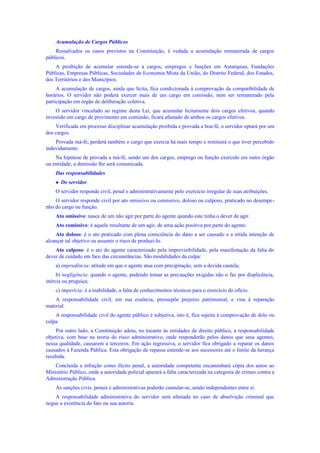 Acumulação de Cargos Públicos
Ressalvados os casos previstos na Constituição, é vedada a acumulação remunerada de cargos
públicos.
A proibição de acumular estende-se a cargos, empregos e funções em Autarquias, Fundações
Públicas, Empresas Públicas, Sociedades de Economia Mista da União, do Distrito Federal, dos Estados,
dos Territórios e dos Municípios.
A acumulação de cargos, ainda que lícita, fica condicionada à comprovação da compatibilidade de
horários. O servidor não poderá exercer mais de um cargo em comissão, nem ser remunerado pela
participação em órgão de deliberação coletiva.
O servidor vinculado ao regime desta Lei, que acumular licitamente dois cargos efetivos, quando
investido em cargo de provimento em comissão, ficará afastado de ambos os cargos efetivos.
Verificada em processo disciplinar acumulação proibida e provada a boa-fé, o servidor optará por um
dos cargos.
Provada má-fé, perderá também o cargo que exercia há mais tempo e restituirá o que tiver percebido
indevidamente.
Na hipótese de provada a má-fé, sendo um dos cargos, emprego ou função exercido em outro órgão
ou entidade, a demissão lhe será comunicada.
Das responsabilidades
 Do servidor
O servidor responde civil, penal e administrativamente pelo exercício irregular de suas atribuições.
O servidor responde civil por ato omissivo ou comissivo, doloso ou culposo, praticado no desempe-
nho do cargo ou função.
Ato omissivo: nasce de um não agir por parte do agente quando este tinha o dever de agir.
Ato comissivo: é aquele resultante de um agir, de uma ação positiva por parte do agente.
Ato doloso: é o ato praticado com plena consciência do dano a ser causado e a nítida intenção de
alcançar tal objetivo ou assumir o risco de produzi-lo.
Ato culposo: é o ato do agente caracterizado pela imprevisibilidade, pela manifestação da falta do
dever de cuidado em face das circunstâncias. São modalidades da culpa:
a) imprudência: atitude em que o agente atua com precipitação, sem a devida cautela;
b) negligência: quando o agente, podendo tomar as precauções exigidas não o faz por displicência,
inércia ou preguiça;
c) imperícia: é a inabilidade, a falta de conhecimentos técnicos para o exercício do ofício.
A responsabilidade civil, em sua essência, pressupõe prejuízo patrimonial, e visa à reparação
material.
A responsabilidade civil do agente público é subjetiva, isto é, fica sujeita à comprovação de dolo ou
culpa.
Por outro lado, a Constituição adota, no tocante às entidades de direito público, a responsabilidade
objetiva, com base na teoria do risco administrativo, onde responderão pelos danos que seus agentes,
nessa qualidade, causarem a terceiros. Em ação regressiva, o servidor fica obrigado a reparar os danos
causados à Fazenda Pública. Esta obrigação de repasse estende-se aos sucessores até o limite da herança
recebida.
Concluída a infração como ilícito penal, a autoridade competente encaminhará cópia dos autos ao
Ministério Público, onde a autoridade policial apurará a falta caracterizada na categoria de crimes contra a
Administração Pública.
As sanções civis, penais e administrativas poderão cumular-se, sendo independentes entre si.
A responsabilidade administrativa do servidor será afastada no caso de absolvição criminal que
negue a existência do fato ou sua autoria.
 