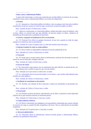 ....................................
Crimes contra a Administração Pública
A seguir estão relacionados os crimes que, praticados por servidor público no exercício de seu cargo,
constituem crimes contra a Administração Pública, nos termos do Código Penal.
 Peculato
Art. 312. Apropriar-se o funcionário público de dinheiro, valor ou qualquer outro bem móvel, público
ou particular, de que tem a posse em razão do cargo, ou desviá-lo, em proveito próprio ou alheio:
Pena - reclusão, de dois a 12 (doze) anos, e multa.
§ 1 ° Aplica-se a mesma pena, se o funcionário público, embora não tendo a posse do dinheiro, valor
ou bem, subtrai, ou concorre para que seja subtraído, em proveito próprio ou alheio, valendo-se de
facilidade que lhe proporciona a qualidade de funcionário.
 Extravio, sonegação ou inutilização de livro ou documento
Art. 314. Extraviar livro oficial ou qualquer documento, de que tem a guarda em razão do cargo;
sonegá-lo ou inutilizá-lo, total ou parcialmente:
Pena - reclusão, de 1 (um) a 4 (quatro) anos, se o fato não constitui crime mais grave.
 Emprego irregular de verbas ou rendas públicas
Art. 315. Dar às verbas ou rendas públicas aplicação diversa da estabelecida em lei:
Pena - detenção, de 1 (um) a 3 (três) meses, ou multa.
 Concussão
Art. 316. Exigir, para si ou para outrem, direta ou indiretamente, ainda que fora da função ou antes de
assumi-la; mas em razão dela, vantagem indevida:
Pena - reclusão, de 2 (dois) a 8 (oito) anos, e multa.
 Excesso de exação
§ 1° Se o funcionário exige imposto, taxa ou emolumento que sabe indevido, ou quando devido, em-
prega na cobrança meio vexatório ou gravoso, que a lei não autoriza:
Pena - detenção, de 6 (seis) meses a 2 (dois) anos, ou multa.
§ 2° Se o funcionário desvia em proveito próprio ou de outrem, o que recebeu indevidamente para
recolher aos cofres públicos:
Pena - reclusão, de 2 (dois) a 12 (doze) anos, e multa.
 Facilitação de contrabando ou descaminho
Art. 318. Facilitar, com infração de dever funcional, a prática de contrabando ou descaminho (art.
33):
Pena - reclusão, de 2 (dois) a 5 (cinco) anos, e multa.
 Prevaricação
Art. 319. Retardar ou deixar de praticar, indevidanente, ato de ofício, ou praticá-lo contra disposição
expressa de lei, para satisfazer interesse ou sentimento pesoal:
Pena - detenção, de 3 (três) meses a 1 (um) ano; e multa.
 Condescendência criminosa
Art. 320. Deixar o funcionário, por indulgência, de responsabilizar subordinado que cometeu infração
no exercício do cargo ou, quando lhe falte competência, não levar o fato ao conhecimento da autoridade
competente:
Pena - detenção, de 15 (quinze) dias a 1 (um) mês, ou multa.
 Advocacia administrativa
Art. 321. Patrocinar, direta ou indiretamente, interesse privado perante a Administração Pública,
valendo-se da qualidade de funcionário:
 