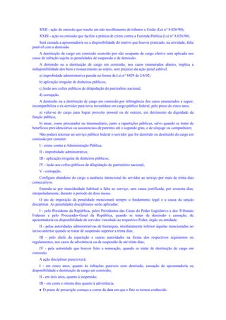 XXII - ação de omissão que resulte em não recolhimento de tributos a União (Lei n° 8.026/90);
XXIII - ação ou omissão que facilite a prática de crime contra a Fazenda Pública (Lei n° 8.026/90).
Será cassada a aposentadoria ou a disponibilidade do inativo que houver praticado, na atividade, falta
punível com a demissão.
A destituição de cargo em comissão exercido por não ocupante de cargo efetivo será aplicada nos
casos de infração sujeita às penalidades de suspensão e de demissão.
A demissão ou a destituição de cargo em comissão, nos casos enumerados abaixo, implica a
indisponibilidade dos bens e ressarcimento ao erário, sem prejuízo da ação penal cabível.
a) improbidade administrativa punida na forma da Lei n° 8429 de 2/6/92;
b) aplicação irregular de dinheiros públicos;
c) lesão aos cofres públicos de dilapidação do patrimônio nacional;
d) corrupção.
A demissão ou a destituição de cargo em comissão por infringência dos casos enumerados a seguir,
incompatibiliza o ex-servidor para nova investidura em cargo público federal, pelo prazo de cinco anos.
a) valer-se do cargo para lograr proveito pessoal ou de outrem, em detrimento da dignidade da
função pública;
b) atuar, como procurador ou intermediário, junto a repartições públicas, salvo quando se tratar de
benefícios previdenciários ou assistenciais de parentes até o segundo grau, e de cônjuge ou companheiro;
Não poderá retornar ao serviço público federal o servidor que for demitido ou destituído do cargo em
comissão por cometer:
I - crime contra a Administração Pública;
II - improbidade administrativa;
III - aplicação irregular de dinheiros públicos;
IV - lesão aos cofres públicos de dilapidação do patrimônio nacional;
V - corrupção.
Configura abandono do cargo a ausência intencional do servidor ao serviço por mais de trinta dias
consecutivos.
Entende-se por inassiduidade habitual a falta ao serviço, sem causa justificada, por sessenta dias,
interpoladamente, durante o período de doze meses.
O ato de imposição da penalidade mencionará sempre o fundamento legal e a causa da sanção
disciplinar. As penalidades disciplinares serão aplicadas:
I - pelo Presidente da República, pelos Presidentes das Casas do Poder Legislativo e dos Tribunais
Federais e pelo Procurador-Geral da República, quando se tratar de demissão e cassação, de
aposentadoria ou disponibilidade de servidor vinculado ao respectivo Poder, órgão ou entidade;
II - pelas autoridades administrativas de hierarquia, imediatamente inferior àquelas mencionadas no
inciso anterior quando se tratar de suspensão superior a trinta dias;
III - pelo chefe da repartição e outras autoridades na forma dos respectivos regimentos ou
regulamentos, nos casos de advertência ou de suspensão de até trinta dias;
IV - pela autoridade que houver feito a nomeação, quando se tratar de destituição de cargo em
comissão.
A ação disciplinar prescreverá:
I - em cinco anos, quanto às infrações puníveis com demissão, cassação de aposentadoria ou
disponibilidade e destituição de cargo em comissão;
II - em dois anos, quanto à suspensão;
III - em cento e oitenta dias quanto à advertência.
 O prazo de prescrição começa a correr da data em que o fato se tornou conhecido.
 