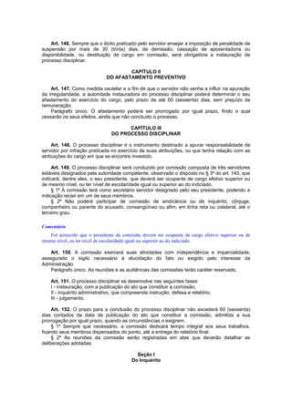 Art. 146. Sempre que o ilícito praticado pelo servidor ensejar a imposição de penalidade de
suspensão por mais de 30 (trinta) dias, de demissão, cassação de aposentadoria ou
disponibilidade, ou destituição de cargo em comissão, será obrigatória a instauração de
processo disciplinar.
CAPÍTULO II
DO AFASTAMENTO PREVENTIVO
Art. 147. Como medida cautelar e a fim de que o servidor não venha a influir na apuração
da irregularidade, a autoridade instauradora do processo disciplinar poderá determinar o seu
afastamento do exercício do cargo, pelo prazo de até 60 (sessenta) dias, sem prejuízo da
remuneração.
Parágrafo único. O afastamento poderá ser prorrogado por igual prazo, findo o qual
cessarão os seus efeitos, ainda que não concluído o processo.
CAPÍTULO III
DO PROCESSO DISCIPLINAR
Art. 148. O processo disciplinar é o instrumento destinado a apurar responsabilidade de
servidor por infração praticada no exercício de suas atribuições, ou que tenha relação com as
atribuições do cargo em que se encontre investido.
Art. 149. O processo disciplinar será conduzido por comissão composta de três servidores
estáveis designados pela autoridade competente, observado o disposto no § 3º do art. 143, que
indicará, dentre eles, o seu presidente, que deverá ser ocupante de cargo efetivo superior ou
de mesmo nível, ou ter nível de escolaridade igual ou superior ao do indiciado.
§ 1º A comissão terá como secretário servidor designado pelo seu presidente, podendo a
indicação recair em um de seus membros.
§ 2º Não poderá participar de comissão de sindicância ou de inquérito, cônjuge,
companheiro ou parente do acusado, consangüíneo ou afim, em linha reta ou colateral, até o
terceiro grau.
Comentário
Foi acrescido que o presidente da comissão deverá ser ocupante de cargo efetivo superior ou de
mesmo nível, ou ter nível de escolaridade igual ou superior ao do indiciado.
Art. 150. A comissão exercerá suas atividades com independência e imparcialidade,
assegurado o sigilo necessário à elucidação do fato ou exigido pelo interesse da
Administração.
Parágrafo único. As reuniões e as audiências das comissões terão caráter reservado.
Art. 151. O processo disciplinar se desenvolve nas seguintes fases:
I - instauração, com a publicação do ato que constituir a comissão;
II - inquérito administrativo, que compreende instrução, defesa e relatório;
III - julgamento.
Art. 152. O prazo para a conclusão do processo disciplinar não excederá 60 (sessenta)
dias contados da data de publicação do ato que constituir a comissão, admitida a sua
prorrogação por igual prazo, quando as circunstâncias o exigirem.
§ 1º Sempre que necessário, a comissão dedicará tempo integral aos seus trabalhos,
ficando seus membros dispensados do ponto, até a entrega do relatório final.
§ 2º As reuniões da comissão serão registradas em atas que deverão detalhar as
deliberações adotadas.
Seção I
Do Inquérito
 