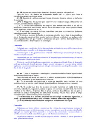 Art. 14. A posse em cargo público dependerá de prévia inspeção médica oficial.
Parágrafo único. Só poderá ser empossado aquele que for julgado apto física e
mentalmente para o exercício do cargo.
Art. 15. Exercício é o efetivo desempenho das atribuições do cargo público ou da função
de confiança.
§ 1º É de 15 (quinze) dias o prazo para o servidor empossado em cargo público entrar em
exercício, contados da data da posse.
§ 2º O servidor será exonerado do cargo ou será tornado sem efeito o ato de sua
designação para função de confiança, se não entrar em exercício nos prazos previstos neste
artigo, observado o disposto no art. 18.
§ 3º À autoridade competente do órgão ou entidade para onde for nomeado ou designado
o servidor compete dar-lhe exercício.
§ 4º O início do exercício de função de confiança coincidirá com a data de publicação do
ato de designação, salvo quando o servidor estiver em licença ou afastado por qualquer outro
motivo legal, hipótese em que recairá no primeiro dia útil após o término do impedimento, que
não poderá exceder a 30 (trinta) dias da publicação.
Comentário
Explicitado que o exercício é o efetivo desempenho das atribuições do cargo público (cargo de pro-
vimento efetivo e em comissão) ou da função de conlïança.
Foi reduzido para 15 dias, garantindo maior celeridade à Administração para a utilização da força de
trabalho dos recém-nomeados.
Foi explicitado que será tornado sem efeito o ato de designação para função de confiança de servidor
que não entrar em exercício nesse prazo.
O início do exercício de função passou a coincidir com a data de publicação do ato de designação,
sendo que continua não havendo posse em funções, somente em cargos. Se o servidor estiver afastado
legalmente, o exercício recairá no primeiro dia útil após o impedimento, que não poderá exceder a trinta
dias da data de designação.
Art. 16. O início, a suspensão, a interrupção e o reinício do exercício serão registrados no
assentamento individual do servidor.
Parágrafo único. Ao entrar em exercício, o servidor apresentará ao órgão competente os
elementos necessários ao seu assentamento individual.
Art. 17. A promoção não interrompe o tempo de exercício, que é contado no novo
posicionamento na carreira a partir da data de publicação do ato que promover o servidor.
Art. 18. O servidor que deva ter exercício em outro município em razão de ter sido
removido, redistribuído, requisitado, cedido ou posto em exercício provisório terá, no mínimo,
10 (dez) e, no máximo, 30 (trinta) dias de prazo, contados da publicação do ato, para a
retomada do efetivo desempenho das atribuições do cargo, incluído nesse prazo o tempo
necessário para o deslocamento para a nova sede.
§ 1º Na hipótese de o servidor encontrar-se em licença ou afastado legalmente, o
prazo a que se refere este artigo será contado a partir do término do impedimento.
§ 2º É facultado ao servidor declinar dos prazos estabelecidos no caput.
Comentário
Estabelecidos os limites mínimo e máximo de dez e trinta dias, respectivamente, contados da
publicação do ato, para o servidor ter exercício em outro município, em razão de remoção, redistribuição,
requisição ou exercício provisório, ajustando-se o interesse da Administração e as necessidades do
servidor, bem como excluída a transferência, por ter sido declarada inconstitucional.
Foi prevista a hipótese do servidor declinar dos prazos mínimo e máximo, a fim de apresentar-se
antes, quando assim o desejar.
 