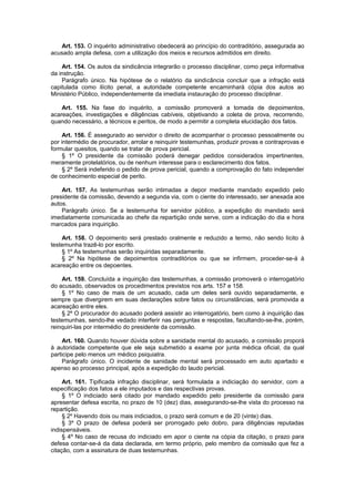 Art. 153. O inquérito administrativo obedecerá ao princípio do contraditório, assegurada ao
acusado ampla defesa, com a utilização dos meios e recursos admitidos em direito.
Art. 154. Os autos da sindicância integrarão o processo disciplinar, como peça informativa
da instrução.
Parágrafo único. Na hipótese de o relatório da sindicância concluir que a infração está
capitulada como ilícito penal, a autoridade competente encaminhará cópia dos autos ao
Ministério Público, independentemente da imediata instauração do processo disciplinar.
Art. 155. Na fase do inquérito, a comissão promoverá a tomada de depoimentos,
acareações, investigações e diligências cabíveis, objetivando a coleta de prova, recorrendo,
quando necessário, a técnicos e peritos, de modo a permitir a completa elucidação dos fatos.
Art. 156. É assegurado ao servidor o direito de acompanhar o processo pessoalmente ou
por intermédio de procurador, arrolar e reinquirir testemunhas, produzir provas e contraprovas e
formular quesitos, quando se tratar de prova pericial.
§ 1º O presidente da comissão poderá denegar pedidos considerados impertinentes,
meramente protelatórios, ou de nenhum interesse para o esclarecimento dos fatos.
§ 2º Será indeferido o pedido de prova pericial, quando a comprovação do fato independer
de conhecimento especial de perito.
Art. 157. As testemunhas serão intimadas a depor mediante mandado expedido pelo
presidente da comissão, devendo a segunda via, com o ciente do interessado, ser anexada aos
autos.
Parágrafo único. Se a testemunha for servidor público, a expedição do mandado será
imediatamente comunicada ao chefe da repartição onde serve, com a indicação do dia e hora
marcados para inquirição.
Art. 158. O depoimento será prestado oralmente e reduzido a termo, não sendo lícito à
testemunha trazê-lo por escrito.
§ 1º As testemunhas serão inquiridas separadamente.
§ 2º Na hipótese de depoimentos contraditórios ou que se infirmem, proceder-se-á à
acareação entre os depoentes.
Art. 159. Concluída a inquirição das testemunhas, a comissão promoverá o interrogatório
do acusado, observados os procedimentos previstos nos arts. 157 e 158.
§ 1º No caso de mais de um acusado, cada um deles será ouvido separadamente, e
sempre que divergirem em suas declarações sobre fatos ou circunstâncias, será promovida a
acareação entre eles.
§ 2º O procurador do acusado poderá assistir ao interrogatório, bem como à inquirição das
testemunhas, sendo-lhe vedado interferir nas perguntas e respostas, facultando-se-lhe, porém,
reinquiri-las por intermédio do presidente da comissão.
Art. 160. Quando houver dúvida sobre a sanidade mental do acusado, a comissão proporá
à autoridade competente que ele seja submetido a exame por junta médica oficial, da qual
participe pelo menos um médico psiquiatra.
Parágrafo único. O incidente de sanidade mental será processado em auto apartado e
apenso ao processo principal, após a expedição do laudo pericial.
Art. 161. Tipificada infração disciplinar, será formulada a indiciação do servidor, com a
especificação dos fatos a ele imputados e das respectivas provas.
§ 1º O indiciado será citado por mandado expedido pelo presidente da comissão para
apresentar defesa escrita, no prazo de 10 (dez) dias, assegurando-se-lhe vista do processo na
repartição.
§ 2º Havendo dois ou mais indiciados, o prazo será comum e de 20 (vinte) dias.
§ 3º O prazo de defesa poderá ser prorrogado pelo dobro, para diligências reputadas
indispensáveis.
§ 4º No caso de recusa do indiciado em apor o ciente na cópia da citação, o prazo para
defesa contar-se-á da data declarada, em termo próprio, pelo membro da comissão que fez a
citação, com a assinatura de duas testemunhas.
 