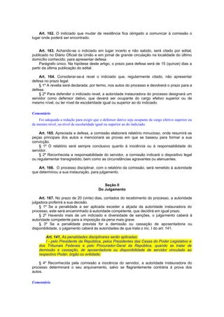 Art. 162. O indiciado que mudar de residência fica obrigado a comunicar à comissão o
lugar onde poderá ser encontrado.
Art. 163. Achando-se o indiciado em lugar incerto e não sabido, será citado por edital,
publicado no Diário Oficial da União e em jornal de grande circulação na localidade do último
domicílio conhecido, para apresentar defesa.
Parágrafo único. Na hipótese deste artigo, o prazo para defesa será de 15 (quinze) dias a
partir da última publicação do edital.
Art. 164. Considerar-se-á revel o indiciado que, regularmente citado, não apresentar
defesa no prazo legal.
§ 1º A revelia será declarada, por termo, nos autos do processo e devolverá o prazo para a
defesa.
§ 2º Para defender o indiciado revel, a autoridade instauradora do processo designará um
servidor como defensor dativo, que deverá ser ocupante do cargo efetivo superior ou de
mesmo nível, ou ter nível de escolaridade igual ou superior ao do indiciado.
Comentário
Foi adequada a redação para exigir que o defensor dativo seja ocupante de cargo efetivo superior ou
de mesmo nível, ou nível de escolaridade igual ou superior ao do indiciado.
Art. 165. Apreciada a defesa, a comissão elaborará relatório minucioso, onde resumirá as
peças principais dos autos e mencionará as provas em que se baseou para formar a sua
convicção.
§ 1º O relatório será sempre conclusivo quanto à inocência ou à responsabilidade do
servidor.
§ 2º Reconhecida a responsabilidade do servidor, a comissão indicará o dispositivo legal
ou regulamentar transgredido, bem como as circunstâncias agravantes ou atenuantes.
Art. 166. O processo disciplinar, com o relatório da comissão, será remetido à autoridade
que determinou a sua instauração, para julgamento.
Seção II
Do Julgamento
Art. 167. No prazo de 20 (vinte) dias, contados do recebimento do processo, a autoridade
julgadora proferirá a sua decisão.
§ 1º Se a penalidade a ser aplicada exceder a alçada da autoridade instauradora do
processo, este será encaminhado à autoridade competente, que decidirá em igual prazo.
§ 2º Havendo mais de um indiciado e diversidade de sanções, o julgamento caberá à
autoridade competente para a imposição da pena mais grave.
§ 3º Se a penalidade prevista for a demissão ou cassação de aposentadoria ou
disponibilidade, o julgamento caberá às autoridades de que trata o inc. I do art. 141.
Art. 141. As penalidades disciplinares serão aplicadas:
I - pelo Presidente da República, pelos Presidentes das Casas do Poder Legislativo e
dos Tribunais Federais e pelo Procurador-Geral da República, quando se tratar de
demissão e cassação, de aposentadoria ou disponibilidade de servidor vinculado ao
respectivo Poder, órgão ou entidade;
§ 4º Reconhecida pela comissão a inocência do servidor, a autoridade instauradora do
processo determinará o seu arquivamento, salvo se flagrantemente contrária à prova dos
autos.
Comentário
 