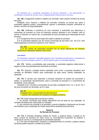 Foi permitido que a autoridade instauradora do processo determine o seu arquivamento, se
reconhecida a inocência do servidor, salvo se flagrantemente contrária à prova dos autos.
Art. 168. O julgamento acatará o relatório da comissão, salvo quando contrário às provas
dos autos.
Parágrafo único. Quando o relatório da comissão contrariar as provas dos autos a
autoridade julgadora poderá, motivadamente, agravar a penalidade proposta, abrandá-la ou
isentar o servidor de responsabilidade.
Art. 169. Verificada a ocorrência de vício insanável, a autoridade que determinou a
instauração do processo ou outra de hierarquia superior declarará a sua nulidade, total ou
parcial, e ordenará, no mesmo ato, a constituição de outra comissão para instauração de novo
processo.
§ 1º O julgamento fora do prazo legal não implica nulidade do processo.
§ 2º A autoridade julgadora que der causa à prescrição de que trata o art. 142, § 2º, será
responsabilizada na forma do Capítulo IV e do Título IV.
Art. 142. ........................................................................................
§ 2º Os prazos de prescrição previstos em lei penal aplicam-se às infrações
disciplinares capituladas também como crime.
Comentário
Foi substituída a expressão “autoridade julgadora” pela “autoridade que determinou a instauração do
processo ou outra de hierarquia superior”, a fim de explicitar quem é a autoridade julgadora.
Art. 170. Extinta a punibilidade pela prescrição, a autoridade julgadora determinará o
registro do fato nos assentamentos individuais do servidor.
Art. 171. Quando a infração estiver capitulada como crime, o processo disciplinar será
remetido ao Ministério Público para instauração da ação penal, ficando trasladado na
repartição.
Art. 172. O servidor que responder a processo disciplinar só poderá ser exonerado a
pedido, ou aposentado voluntariamente, após a conclusão do processo e o cumprimento da
penalidade, acaso aplicada.
Parágrafo único. Ocorrida a exoneração de que trata o parágrafo único, inc. I, do art. 34, o
ato será convertido em demissão, se for o caso.
Art. 34. .........................................................................................
Parágrafo único. A exoneração de ofício dar-se-á:
I - quando não satisfeitas as condições do estágio probatório;
Art. 173. Serão assegurados transporte e diárias:
I - ao servidor convocado para prestar depoimento fora da sede de sua repartição, na
condição de testemunha, denunciado ou indiciado;
II - aos membros da comissão e ao secretário, quando obrigados a deslocarem-se da sede
dos trabalhos para a realização de missão essencial ao esclarecimento dos fatos.
Seção III
Da Revisão do Processo
Art. 174. O processo disciplinar poderá ser revisto, a qualquer tempo, a pedido ou de
ofício, quando se aduzirem em fatos novos ou circunstâncias suscetíveis de justificar a
inocência do punido ou a inadequação da penalidade aplicada.
§ 1º Em caso de falecimento, ausência ou desaparecimento do servidor, qualquer pessoa
da família poderá requerer a revisão do processo.
 