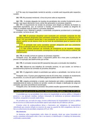 § 2º No caso de incapacidade mental do servidor, a revisão será requerida pelo respectivo
curador.
Art. 175. No processo revisional, o ônus da prova cabe ao requerente.
Art. 176. A simples alegação de injustiça da penalidade não constitui fundamento para a
revisão, que requer elementos novos, ainda não apreciados no processo originário.
Art. 177. O requerimento de revisão do processo será dirigido ao Ministro de Estado ou
autoridade equivalente, que, se autorizar a revisão, encaminhará o pedido ao dirigente do
órgão ou entidade onde se originou o processo disciplinar.
Parágrafo único. Deferida a petição, a autoridade competente providenciará a constituição
de comissão, na forma do art. 149.
Art. 149. O processo disciplinar será conduzido por comissão composta de três
servidores estáveis designados pela autoridade competente, observado o disposto no § 3º
do art. 143, que indicará, dentre eles, o seu presidente, que deverá ser ocupante de cargo
efetivo superior ou de mesmo nível, ou ter nível de escolaridade igual ou superior ao do
indiciado.
§ 1º A comissão terá como secretário servidor designado pelo seu presidente,
podendo a indicação recair em um de seus membros.
§ 2º Não poderá participar de comissão de sindicância ou de inquérito, cônjuge,
companheiro ou parente do acusado, consangüíneo ou afim, em linha reta ou colateral, até
o terceiro grau.
Art. 178. A revisão correrá em apenso ao processo originário.
Parágrafo único. Na petição inicial, o requerente pedirá dia e hora para a produção de
provas e a inquirição das testemunhas que arrolar.
Art. 179. A comissão revisora terá 60 (sessenta) dias para a conclusão dos trabalhos.
Art. 180. Aplicam-se aos trabalhos da comissão revisora, no que couber, as normas e
procedimentos próprios da comissão do processo disciplinar.
Art. 181. O julgamento caberá à autoridade que aplicou a penalidade, nos termos do art.
141.
Parágrafo único. O prazo para julgamento será de 20 (vinte) dias, contados do recebimento
do processo, no curso do qual a autoridade julgadora poderá determinar diligências.
Art. 182. Julgada procedente a revisão, será declarada sem efeito a penalidade aplicada,
restabelecendo-se todos os direitos do servidor, exceto em relação à destituição de cargo em
comissão, que será convertida em exoneração.
Parágrafo único. Da revisão do processo não poderá resultar agravamento de penalidade.
Comentários gerais acerca do Processo Administrativo Disciplinar (Arts. de l43 a l82)
A autoridade que, na sua jurisdição, tiver ciência de irregularidade no serviço público, é obrigada a
promover a sua apuração imediata, mediante instauração de sindicância ou processo administrativo
disciplinar, assegurado ao acusado ampla defesa.
Os servidores que, em razão do cargo, tiverem conhecimento de irregularidades no serviço público
devem levá-las ao conhecimento da autoridade superior para adoção das providências cabíveis.
Constitui crime de condescendência deixar o funcionário, por indulgência, de responsabilizar
subordinado que cometeu infração no exercício do cargo ou, quando lhe falte competência, não levar o
fato ao conhecimento da autoridade competente (CP, art. 320).
Das denúncias
As denúncias sobre irregularidades serão objeto de apuração, desde que sejam formuladas por
escrito, contenham informações sobre o fato e sua autoria e a identificação e o endereço do denunciante,
confirmada a autenticidade.
 