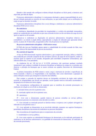 Quando o fato narrado não configurar evidente infração disciplinar ou ilícito penal, a denúncia será
arquivada, por falta de objeto.
O processo administrativo disciplinar é o instrumento destinado a apurar responsabilidade de servi-
dor por infração praticada no exercício de suas atribuições, ou que tenha relação com as atribuições do
cargo em que se encontre investido.
O processo administrativo disciplinar (lato sensu) abrange a sindicância e o processo administrativo
disciplinar-PAD (stricto sensu).
Da sindicância
A sindicância, dependendo da gravidade da irregularidade e a critério da autoridade instauradora,
poderá ser conduzida por um sindicante ou por uma comissão de dois ou três servidores de cargo de nível
igual ou superior ao do acusado.
Aplicam-se à sindicância as disposições do processo administrativo disciplinar relativos ao
contraditório e ao direito à ampla defesa, especialmente a citação do indiciado para apresentar defesa
escrita, no prazo de 10 (dez) dias, assegurando-se-lhe vista do processo na repartição.
Do processo administrativo disciplinar - PAD (stricto sensu)
O PAD não tem por finalidade apenas apurar a culpabilidade do servidor acusado de falta, mas,
também, oferecer-lhe oportunidade de provar sua inocência.
Da comissão de inquérito
A fase do PAD denominada inquérito administrativo, que compreende instrução, defesa e relatório,
será conduzida por comissão composta de três servidores estáveis, de cargo de nível (superior, médio ou
auxiliar) igual ou superior ao do acusado, designados pela autoridade competente (instauradora), que
indicará dentre eles, o seu presidente.
As exigências do art. 149 da Lei n° 8.112/90, entretanto, não autorizam qualquer resultado
interpretativo que conduza à nulidade do processo disciplinar na hipótese de compor-se a comissão sem
observar o princípio da hierarquia que se assere existente nos quadros funcionais da Administração
Federal.
A portaria instauradora do PAD conterá o nome, cargo e matrícula do servidor e especificará, de
forma resumida e objetiva, as irregularidades a ele imputadas, bem como determinará a apuração de
outras infrações conexas que emergirem no decorrer dos trabalhos.
Para compor a comissão de inquérito devem ser designados servidores do órgão onde tenham
ocorrido as irregularidades que devam ser apuradas, exceto quando motivos relevantes recomendem a
designação de servidores de outros órgãos.
São circunstâncias configuradoras de suspeição para os membros da comissão processante ou
sindicante em relação ao envolvido ou denunciante:
I - amizade íntima com ele ou parentes seus;
II - inimizade capital com ele ou parentes seus;
III - parentesco;
IV - tiver com o denunciante, quando tratar-se de pessoas estranhas ao serviço público,
compromissos pessoais ou comerciais como devedor ou credor;
V - tiver amizade ou inimizade pessoal ou familiar mútua e recíproca com o próprio advogado do
indiciado ou com parentes seus; e
VI - tiver aplicado ao denunciante ou ao envolvido indiciado, enquanto seu superior hierárquico,
penalidades disciplinares decorrentes de sindicância ou processo disciplinar.
São circunstâncias de impedimento para os componentes da comissão:
I - instabilidade no serviço público;
II - tiver como superior ou subordinado hierárquico do denunciante ou do indiciado participado de
sindicância ou de processo administrativo, na qualidade de testemunha do denunciante, do indiciado ou
da comissão processante;
 