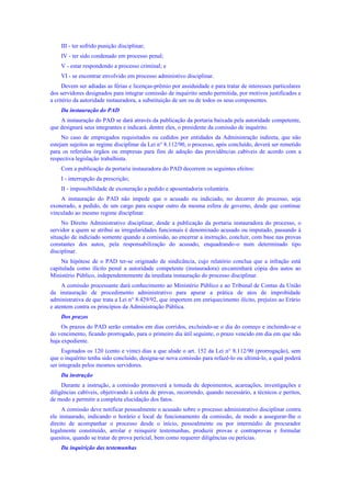 III - ter sofrido punição disciplinar;
IV - ter sido condenado em processo penal;
V - estar respondendo a processo criminal; e
VI - se encontrar envolvido em processo administivo disciplinar.
Devem ser adiadas as férias e licenças-prêmio por assiduidade e para tratar de interesses particulares
dos servidores designados para integrar comissão de inquérito sendo permitida, por motivos justificados e
a critério da autoridade instauradora, a substituição de um ou de todos os seus componentes.
Da instauração do PAD
A instauração do PAD se dará através da publicação da portaria baixada pela autoridade competente,
que designará seus integrantes e indicará. dentre eles, o presidente da comissão de inquérito.
No caso de empregados requisitados ou cedidos por entidades da Administração indireta, que não
estejam sujeitos ao regime disciplinar da Lei n° 8.112/90, o processo, após concluído, deverá ser remetido
para os referidos órgãos ou empresas para fins de adoção das providências cabíveis de acordo com a
respectiva legislação trabalhista.
Com a publicação da portaria instauradora do PAD decorrem os seguintes efeitos:
I - interrupção da prescrição;
II - impossibilidade de exoneração a pedido e aposentadoria voluntária.
A instauração do PAD não impede que o acusado ou indiciado, no decorrer do processo, seja
exonerado, a pedido, de um cargo para ocupar outro da mesma esfera de governo, desde que continue
vinculado ao mesmo regime disciplinar.
No Direito Administrativo disciplinar, desde a publicação da portaria instauradora do processo, o
servidor a quem se atribui as irregularidades funcionais é denominado acusado ou imputado, passando à
situação de indiciado somente quando a comissão, ao encerrar a instrução, concluir, com base nas provas
constantes dos autos, pela responsabilização do acusado, enquadrando-o num determinado tipo
disciplinar.
Na hipótese de o PAD ter-se originado de sindicância, cujo relatório conclua que a infração está
capitulada como ilícito penal a autoridade competente (instauradora) encaminhará cópia dos autos ao
Ministério Público, independentemente da imediata instauração do processo disciplinar.
A comissão processante dará conhecimento ao Ministério Público e ao Tribunal de Contas da União
da instauração de procedimento administrativo para apurar a prática de atos de improbidade
administrativa de que trata a Lei n° 8.429/92, que importem em enriquecimento ilícito, prejuízo ao Erário
e atentem contra os princípios da Administração Pública.
Dos prazos
Os prazos do PAD serão contados em dias corridos, excluindo-se o dia do começo e incluindo-se o
do vencimento, ficando prorrogado, para o primeiro dia útil seguinte, o prazo vencido em dia em que não
haja expediente.
Esgotados os 120 (cento e vinte) dias a que alude o art. 152 da Lei n° 8.112/90 (prorrogação), sem
que o inquérito tenha sido concluído, designa-se nova comissão para refazê-lo ou ultimá-lo, a qual poderá
ser integrada pelos mesmos servidores.
Da instrução
Durante a instrução, a comissão promoverá a tomada de depoimentos, acareações, investigações e
diligências cabíveis, objetivando à coleta de provas, recorrendo, quando necessário, a técnicos e peritos,
de modo a permitir a completa elucidação dos fatos.
A comissão deve notificar pessoalmente o acusado sobre o processo administrativo disciplinar contra
ele instaurado, indicando o horário e local de funcionamento da comissão, de modo a assegurar-lhe o
direito de acompanhar o processo desde o início, pessoalmente ou por intermédio de procurador
legalmente constituído, arrolar e reinquirir testemunhas, produzir provas e contraprovas e formular
quesitos, quando se tratar de prova pericial, bem como requerer diligências ou perícias.
Da inquirição das testemunhas
 