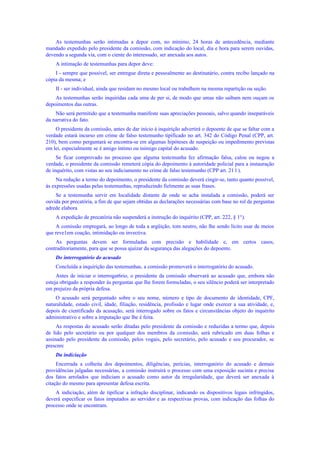 As testemunhas serão intimadas a depor com, no mínimo, 24 horas de antecedência, mediante
mandado expedido pelo presidente da comissão, com indicação do local, dia e hora para serem ouvidas,
devendo a segunda via, com o ciente do interessado, ser anexada aos autos.
A intimação de testemunhas para depor deve:
I - sempre que possível, ser entregue direta e pessoalmente ao destinatário, contra recibo lançado na
cópia da mesma; e
II - ser individual, ainda que residam no mesmo local ou trabalhem na mesma repartição ou seção.
As testemunhas serão inquiridas cada uma de per si, de modo que umas não saibam nem ouçam os
depoimentos das outras.
Não será permitido que a testemunha manifeste suas apreciações pessoais, salvo quando inseparáveis
da narrativa do fato.
O presidente da comissão, antes de dar início à inquirição advertirá o depoente de que se faltar com a
verdade estará incurso em crime de falso testemunho tipificado no art. 342 do Código Penal (CPP, art.
210), bem como perguntará se encontra-se em algumas hipóteses de suspeição ou impedimento previstas
em lei, especialmente se é amigo íntimo ou inimigo capital do acusado.
Se ficar comprovado no processo que alguma testemunha fez afirmação falsa, calou ou negou a
verdade, o presidente da comissão remeterá cópia do depoimento à autoridade policial para a instauração
de inquérito, com vistas ao seu indiciamento no crime de falso testemunho (CPP art. 21 l ).
Na redução a termo do depoimento, o presidente da comissão deverá cingir-se, tanto quanto possível,
às expressões usadas pelas testemunhas, reproduzindo fielmente as suas frases.
Se a testemunha servir em localidade distante de onde se acha instalada a comissão, poderá ser
ouvida por precatória, a fim de que sejam obtidas as declarações necessárias com base no rol de perguntas
adrede elabora
A expedição de precatória não suspenderá a instrução do inquérito (CPP, art. 222, § 1°).
A comissão empregará, ao longo de toda a argüição, tom neutro, não lhe sendo lícito usar de meios
que reve1em coação, intimidação ou invectiva.
As perguntas devem ser formuladas com precisão e habilidade e, em certos casos,
contraditoriamente, para que se possa ajuizar da segurança das alegações do depoente.
Do interrogatório do acusado
Concluída a inquirição das testemunhas, a comissão promoverá o interrogatório do acusado.
Antes de iniciar o interrogat6rio, o presidente da comissão observará ao acusado que, embora não
esteja obrigado a responder às perguntas que lhe forem formuladas, o seu silêncio poderá ser interpretado
em prejuízo da própria defesa.
O acusado será perguntado sobre o seu nome, número e tipo de documento de identidade, CPF,
naturalidade, estado civil, idade, filiação, residência, profissão e lugar onde exercer a sua atividade, e,
depois de cientificado da acusação, será interrogado sobre os fatos e circunstâncias objeto do inquérito
administrativo e sobre a imputação que lhe é feita.
As respostas do acusado serão ditadas pelo presidente da comissão e reduzidas a termo que, depois
de lido pelo secretário ou por qualquer dos membros da comissão, será rubricado em duas folhas e
assinado pelo presidente da comissão, pelos vogais, pelo secretário, pelo acusado e seu procurador, se
prescnrc
Da indiciação
Encerrada a colheita dos depoimentos, diligências, perícias, interrogatório do acusado e demais
providências julgadas necessárias, a comissão instruirá o processo com uma exposição sucinta e precisa
dos fatos arrolados que indiciam o acusado como autor da irregularidade, que deverá ser anexada à
citação do mesmo para apresentar defesa escrita.
A indiciação, além de tipificar a infração disciplinar, indicando os dispositivos legais infringidos,
deverá especificar os fatos imputados ao servidor e as respectivas provas, com indicação das folhas do
processo onde se encontram.
 