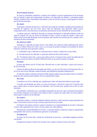 Da prorrogação do prazo
Se motivos justificados impedirem o término dos trabalhos no prazo regulamentar de 60 (sessenta)
dias, já incluído o prazo para apresentação da defesa e de elaboração do relatório, o presidente poderá
solicitar, mediante ofício à autoridade instauradora e antes do término do prazo, a prorrogação do mesmo
por até 60 (sessenta) dias.
Da citação
Terminada a instrução do processo, o indiciado será citado por mandado expedido pelo presidente da
comissão de inquérito, que terá como anexo cópia da indiciação, para apresentar defesa escrita,
assegurando-se-lhe vista do processo na repartição, pessoalmente ou por intermédio de seu procurador.
A citação é pessoal e individual, devendo ser entregue diretamente ao indiciado mediante recibo em
cópia do original. No caso de recusa do indiciado em apor o ciente na cópia da citação, o prazo para
defesa contar-seá da data declarada, em termo próprio, pelo membro da comissão que fez a citação, com a
assinatura de duas testemunhas.
Da citação por edital
Achando-se o indiciado em lugar incerto e não sabido, será citado por edital, publicado pelo menos
uma vez no Diário Oficial da União e uma vez em jornal de grande circulação na localidade do último
domicílio conhecido, para apresentar a defesa:
I - verificando-se que o indiciado se oculta para não ser citado, a citação far-se-á por edital;
II - havendo mais de um indiciado, a citação por edital será feita coletivamente;
III - Na hipótese deste item, o prazo para defesa será de 15 (quinze) dias a partir da publicação do
edital que ocorreu por último, no Diário Oficial da União ou em jornal de grande circulação.
Da defesa
O prazo para defesa será de 10 (dez) dias. Havendo dois ou mais indiciados, o prazo será comum e
de 20 (vinte) dias.
O prazo de defesa poderá ser prorrogado pelo dobro, ou seja, por 20 (vinte) ou 40 (quarenta) dias, se
for um ou mais de um indiciado, respectivamente, para diligências reputadas indispensáveis.
O indiciado poderá, mediante instrumento hábil, delegar poderes para procurador efetuar sua defesa,
desde que não seja funcionário público, face aos impedimentos legais.
Da revelia
Considerar-se-á revel o indiciado que, regularmente citado, não apresentar defesa no prazo legal.
A revelia será declarada, por termo, nos autos do processo e devolverá o prazo de 15 (quinze) dias
para a defesa dativa se houver apenas um indiciado, e de 20 (vinte) dias, quando houver dois ou mais
indiciados.
Para defender o indiciado revel, a autoridade instauradora do processo, após solicitação do presidente
da comissão, designará um servidor como defensor dativo, ocupante de cargo efetivo de nível, padrão e
classe igual ou superior ao do indiciado.
Do relatório
Apreciada a defesa, a comissão elaborará relatório minucioso, onde resumirá as peças principais dos
autos e mencionará as provas em que se baseou para formar sua convicção.
O relatório será sempre conclusivo quanto à inocência ou à responsabilidade do servidor e informará
se houve falta capitulada como crime e se houve danos aos cofres públicos.
Reconhecida a responsabilidade do servidor, a comissão indicará o dispositivo legal ou regulamentar
transgredido, bem como as circunstâncias agravantes ou atenuantes.
Do julgamento
No prazo de 20 (vinte) dias, contado do recebimento do processo, a autoridade julgadora proferirá
sua decisão.
O julgamento acatará o relatório da comissão, salvo quando contrário às provas dos autos.
 