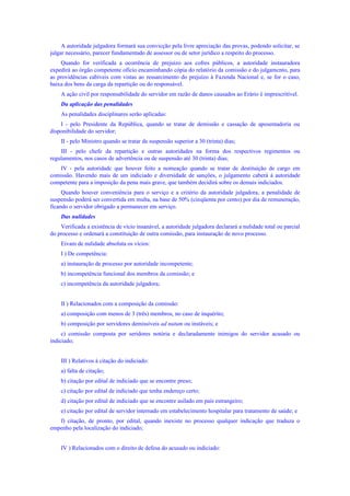 A autoridade julgadora formará sua convicção pela livre apreciação das provas, podendo solicitar, se
julgar necessário, parecer fundamentado de assessor ou de setor jurídico a respeito do processo.
Quando for verificada a ocorrência de prejuízo aos cofres públicos, a autoridade instauradora
expedirá ao órgão competente ofício encaminhando cópia do relatório da comissão e do julgamcnto, para
as providências cabíveis com vistas ao ressarcimento do prejuízo à Fazenda Nacional e, se for o caso,
baixa dos bens da carga da repartição ou do responsável.
A ação civil por responsabilidade do servidor em razão de danos causados ao Erário é imprescritível.
Da aplicação das penalidades
As penalidades disciplinares serão aplicadas:
I - pelo Presidente da República, quando se tratar de demissão e cassação de aposentadoria ou
disponibilidade do servidor;
II - pelo Ministro quando se tratar de suspensão superior a 30 (trinta) dias;
III - pelo chefe da repartição e outras autoridades na forma dos respectivos regimentos ou
regulamentos, nos casos de advertência ou de suspensão até 30 (trinta) dias;
IV - pela autoridadc que houver feito a nomeação quando se tratar de destituição de cargo em
comissão. Havendo mais de um indiciado e diversidade de sanções, o julgamento caberá à autoridade
competente para a imposição da pena mais grave, que também decidirá sobre os demais indiciados.
Quando houver conveniência para o serviço e a critério da autoridade julgadora, a penalidade de
suspensão poderá ser convertida em multa, na base de 50% (cinqüenta por cento) por dia de remuneração,
ficando o servidor obrigado a permanecer em serviço.
Das nulidades
Verificada a existência de vício insanável, a autoridade julgadora declarará a nulidade total ou parcial
do processo e ordenará a constituição de outra comissão, para instauração de novo processo.
Eivam de nulidade absoluta os vícios:
I ) De competência:
a) instauração de processo por autoridade incompetente;
b) incompetência funcional dos membros da comissão; e
c) incompetência da autoridade julgadora;
II ) Relacionados com a composição da comissão:
a) composição com menos de 3 (três) membros, no caso de inquérito;
b) composição por servidores demissíveis ad nutum ou instáveis; e
c) comissão composta por seridores notória e declaradamente inimigos do servidor acusado ou
indiciado;
III ) Relativos à citação do indiciado:
a) falta de citação;
b) citação por edital de indiciado que se encontre preso;
c) citação por edital de indiciado que tenha endereço certo;
d) citação por edital de indiciado que se encontre asilado em país estrangeiro;
e) citação por edital de servidor internado em estabelecimento hospitalar para tratamento de saúde; e
f) citação, de pronto, por edital, quando inexiste no processo qualquer indicação que traduza o
empenho pela localização do indiciado;
IV ) Relacionados com o direito de defesa do acusado ou indiciado:
 