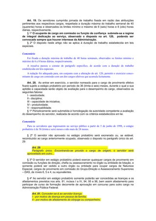 Art. 19. Os servidores cumprirão jornada de trabalho fixada em razão das atribuições
pertinentes aos respectivos cargos, respeitada a duração máxima do trabalho semanal de 40
(quarenta) horas e observados os limites mínimo e máximo de 6 (seis) horas e 8 (oito) horas
diárias, respectivamente.
§ 1º O ocupante de cargo em comissão ou função de confiança submete-se a regime
de integral dedicação ao serviço, observado o disposto no art. 120, podendo ser
convocado sempre que houver interesse da Administração.
§ 2º O disposto neste artigo não se aplica à duração de trabalho estabelecida em leis
especiais.
Comentário
Foi fixada a duração máxima de trabalho de 40 horas semanais, observados os limites mínimo e
máximo de 6 e 8 horas diárias, respectivamente.
A ressalva passou a constar de parágrafo específico, de acordo com a duração de trabalho
estabelecida em leis especiais.
A redação foi adequada para, em conjunto com a alteração do art. 120, permitir o exercício conco-
mitante de cargo em comissão com um dos cargos efetivos que acumula licitamente.
Art. 20. Ao entrar em exercício, o servidor nomeado para o cargo de provimento efetivo
ficará sujeito a estágio probatório por período de 36 (trinta e seis) meses, durante o qual a sua
aptidão e capacidade serão objeto de avaliação para o desempenho do cargo, observados os
seguintes fatores:
I - assiduidade;
II - disciplina;
III - capacidade de iniciativa;
IV - produtividade;
V - responsabilidade.
§ 1º Periodicamente será submetida à homologação da autoridade competente a avaliação
do desempenho do servidor, realizada de acordo com os critérios estabelecidos em lei.
Comentário
Para os servidores que ingressarem no serviço público a partir de 5 de junho de 1998, o estágio
probatório é de 36 (trinta e seis) meses e não mais de 24 meses.
§ 2º O servidor não aprovado no estágio probatório será exonerado ou, se estável,
reconduzido ao cargo anteriormente ocupado, observado o disposto no parágrafo único do art.
29.
Art. 29. .........................................................................................
Parágrafo único. Encontrando-se provido o cargo de origem, o servidor será
aproveitado em outro...
§ 3º O servidor em estágio probatório poderá exercer quaisquer cargos de provimento em
comissão ou funções de direção, chefia ou assessoramento no órgão ou entidade de lotação, e
somente poderá ser cedido a outro órgão ou entidade para ocupar cargos de Natureza
Especial, cargos de provimento em comissão do Grupo-Direção e Assessoramento Superiores
– DAS, de níveis 6, 5 e 4, ou equivalentes.
§ 4º Ao servidor em estágio probatório somente poderão ser concedidas as licenças e os
afastamentos previstos nos arts. 81, incisos I a IV, 94, 95 e 96, bem assim afastamento para
participar de curso de formação decorrente de aprovação em concurso para outro cargo na
Administração Pública Federal.
Art. 81. Conceder-se-á ao servidor licença:
I - por motivo de doença em pessoa da família;
II - por motivo de afastamento do cônjuge ou companheiro;
 