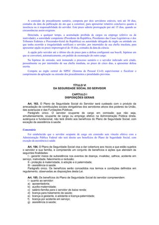 A comissão do procedimento sumário, composta por dois servidores estáveis, terá até 30 dias,
contados da data da publicação do ato que a constituir, para apresentar relatório conclusivo quanto à
inocência ou à responsabilidade do servidor. Este prazo admite prorrogação por até 15 dias, quando as
circunstâncias assim exigirem.
Detectada, a qualquer tempo, a acumulação proibida de cargos ou emprego (efetivo ou da
inatividade), a autoridade competente (Presidente da República, Presidentes das Casas Legislativas e dos
Tribunais Federais e Procurador-Geral da República) ou autoridade delegada do órgão ou entidade em
que tenha ocorrido a irregularidade notificará o servidor, por intermédio de sua chefia imediata, para
apresentar opção no prazo improrrogável de 10 dias, contados da data da ciência.
A opção pelo servidor até o último dia de prazo para a defesa configurará sua boa-fé, hipótese em
que se converterá, automaticamente, em pedido de exoneração do outro cargo.
Na hipótese de omissão, será instaurado o processo sumário e o servidor indiciado será citado,
pessoalmente ou por intermédio de sua chefia imediata, no prazo de cinco dias, a apresentar defesa
escrita.
Compete ao órgão central do SIPEC (Sistema de Pessoal Civil) supervisionar e fiscalizar o
cumprimento da aplicação ou omissão dos procedimentos e penalidades previstas.
TÍTULO VI
DA SEGURIDADE SOCIAL DO SERVIDOR
CAPÍTULO I
DISPOSIÇÕES GERAIS
Art. 183. O Plano de Seguridade Social do Servidor será custeado com o produto da
arrecadação de contribuições sociais obrigatórias dos servidores ativos dos poderes da União,
das autarquias e das Fundações Públicas.
Parágrafo único. O servidor ocupante de cargo em comissão que não seja,
simultaneamente, ocupante de cargo ou emprego efetivo na Administração Pública direta,
autárquica e fundacional, não terá direito aos benefícios do Plano de Seguridade Social, com
exceção da assistência à saúde.
Comentário
Foi estabelecido que o servidor ocupante de cargo em comissão sem vínculo efetivo com a
Administração Pública Federal não terá direito aos benefícios do Plano de Seguridade Social, com
exceção da assistência à saúde.
Art. 184. O Plano de Seguridade Social visa a dar cobertura aos riscos a que estão sujeitos
o servidor e sua família, e compreende um conjunto de benefícios e ações que atendam às
seguintes finalidades:
I - garantir meios de subsistência nos eventos de doença, invalidez, velhice, acidente em
serviço, inatividade, falecimento e reclusão;
II - proteção à maternidade, à adoção e à paternidade;
III - assistência à saúde.
Parágrafo único. Os benefícios serão concedidos nos termos e condições definidos em
regulamento, observadas as disposições desta Lei.
Art. 185. Os benefícios do Plano de Seguridade Social do servidor compreendem:
I - quanto ao servidor:
a) aposentadoria;
b) auxílio-maternidade;
c) salário-família para o servidor de baixa renda;
d) licença para tratamento de saúde;
e) licença à gestante, à adotante e licença-paternidade;
f) licença por acidente em serviço;
g) assistência à saúde;
 