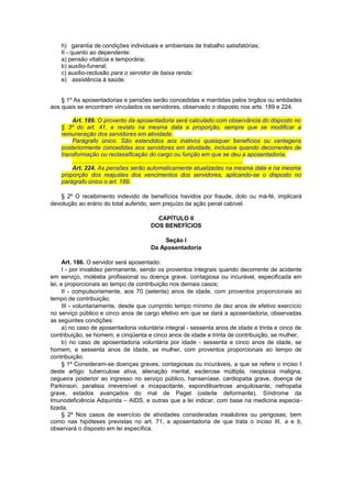 h) garantia de condições individuais e ambientais de trabalho satisfatórias;
II - quanto ao dependente:
a) pensão vitalícia e temporária;
b) auxílio-funeral;
c) auxílio-reclusão para o servidor de baixa renda;
e) assistência à saúde.
§ 1º As aposentadorias e pensões serão concedidas e mantidas pelos órgãos ou entidades
aos quais se encontram vinculados os servidores, observado o disposto nos arts. 189 e 224.
Art. 189. O provento da aposentadoria será calculado com observância do disposto no
§ 3º do art. 41, e revisto na mesma data e proporção, sempre que se modificar a
remuneração dos servidores em atividade.
Parágrafo único. São estendidos aos inativos quaisquer benefícios ou vantagens
posteriormente concedidas aos servidores em atividade, inclusive quando decorrentes de
transformação ou reclassificação do cargo ou função em que se deu a aposentadoria.
.......................................................................................................
Art. 224. As pensões serão automaticamente atualizadas na mesma data e na mesma
proporção dos reajustes dos vencimentos dos servidores, aplicando-se o disposto no
parágrafo único o art. 189.
§ 2º O recebimento indevido de benefícios havidos por fraude, dolo ou má-fé, implicará
devolução ao erário do total auferido, sem prejuízo da ação penal cabível.
CAPÍTULO II
DOS BENEFÍCIOS
Seção I
Da Aposentadoria
Art. 186. O servidor será aposentado:
I - por invalidez permanente, sendo os proventos integrais quando decorrente de acidente
em serviço, moléstia profissional ou doença grave, contagiosa ou incurável, especificada em
lei, e proporcionais ao tempo de contribuição nos demais casos;
II - compulsoriamente, aos 70 (setenta) anos de idade, com proventos proporcionais ao
tempo de contribuição;
III - voluntariamente, desde que cumprido tempo mínimo de dez anos de efetivo exercício
no serviço público e cinco anos de cargo efetivo em que se dará a aposentadoria, observadas
as seguintes condições:
a) no caso de aposentadoria voluntária integral - sessenta anos de idade e trinta e cinco de
contribuição, se homem, e cinqüenta e cinco anos de idade e trinta de contribuição, se mulher;
b) no caso de aposentadoria voluntária por idade - sessenta e cinco anos de idade, se
homem, e sessenta anos de idade, se mulher, com proventos proporcionais ao tempo de
contribuição.
§ 1º Consideram-se doenças graves, contagiosas ou incuráveis, a que se refere o inciso I
deste artigo: tuberculose ativa, alienação mental, esclerose múltipla, neoplasia maligna,
cegueira posterior ao ingresso no serviço público, hanseníase, cardiopatia grave, doença de
Parkinson, paralisia irreversível e incapacitante, espondiloartrose anquilosante, nefropatia
grave, estados avançados do mal de Paget (osteíte deformante), Síndrome da
Imunodeficiência Adquirida – AIDS, e outras que a lei indicar, com base na medicina especia-
lizada.
§ 2º Nos casos de exercício de atividades consideradas insalubres ou perigosas, bem
como nas hipóteses previstas no art. 71, a aposentadoria de que trata o inciso III, a e b,
observará o disposto em lei específica.
 