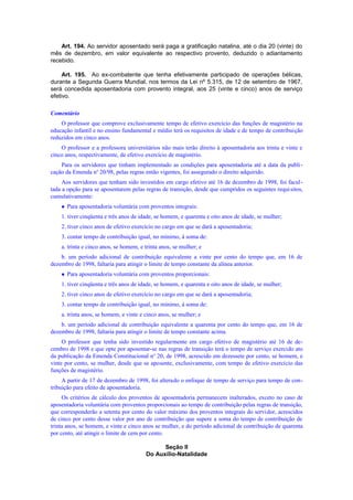 Art. 194. Ao servidor aposentado será paga a gratificação natalina, até o dia 20 (vinte) do
mês de dezembro, em valor equivalente ao respectivo provento, deduzido o adiantamento
recebido.
Art. 195. Ao ex-combatente que tenha efetivamente participado de operações bélicas,
durante a Segunda Guerra Mundial, nos termos da Lei nº 5.315, de 12 de setembro de 1967,
será concedida aposentadoria com provento integral, aos 25 (vinte e cinco) anos de serviço
efetivo.
Comentário
O professor que comprove exclusivamente tempo de efetivo exercício das funções de magistério na
educação infantil e no ensino fundamental e médio terá os requisitos de idade e de tempo de contribuição
reduzidos em cinco anos.
O professor e a professora universitários não mais terão direito à aposentadoria aos trinta e vinte e
cinco anos, respectivamente, de efetivo exercício de magistério.
Para os servidores que tinham implementado as condições para aposentadoria até a data da publi-
cação da Emenda no
20/98, pelas regras então vigentes, foi assegurado o direito adquirido.
Aos servidores que tenham sido investidos em cargo efetivo até 16 de dezembro de 1998, foi facul-
tada a opção para se aposentarem pelas regras de transição, desde que cumpridos os seguintes requisitos,
cumulativamente:
 Para aposentadoria voluntária com proventos integrais:
1. tiver cinqüenta e três anos de idade, se homem, e quarenta e oito anos de idade, se mulher;
2. tiver cinco anos de efetivo exercício no cargo em que se dará a aposentadoria;
3. contar tempo de contribuição igual, no mínimo, à soma de:
a. trinta e cinco anos, se homem, e trinta anos, se mulher; e
b. um período adicional de contribuição equivalente a vinte por cento do tempo que, em 16 de
dezembro de 1998, faltaria para atingir o limite de tempo constante da alínea anterior.
 Para aposentadoria voluntária com proventos proporcionais:
1. tiver cinqüenta e três anos de idade, se homem, e quarenta e oito anos de idade, se mulher;
2. tiver cinco anos de efetivo exercício no cargo em que se dará a aposentadoria;
3. contar tempo de contribuição igual, no mínimo, à soma de:
a. trinta anos, se homem, e vinte e cinco anos, se mulher; e
b. um período adicional de contribuição equivalente a quarenta por cento do tempo que, em 16 de
dezembro de 1998, faltaria para atingir o limite de tempo constante acima.
O professor que tenha sido investido regularmente em cargo efetivo de magistério até 16 de de-
cembro de 1998 e que opte por aposentar-se nas regras de transição terá o tempo de serviço exercido ato
da publicação da Emenda Constitucional no
20, de 1998, acrescido em dezessete por cento, se homem, e
vinte por cento, se mulher, desde que se aposente, exclusivamente, com tempo de efetivo exercício das
funções de magistério.
A partir de 17 de dezembro de 1998, foi alterado o enfoque de tempo de serviço para tempo de con-
tribuição para efeito de aposentadoria.
Os critérios de cálculo dos proventos de aposentadoria permanecem inalterados, exceto no caso de
aposentadoria voluntária com proventos proporcionais ao tempo de contribuição pelas regras de transição,
que corresponderão a setenta por cento do valor máximo dos proventos integrais do servidor, acrescidos
de cinco por cento desse valor por ano de contribuição que supere a soma do tempo de contribuição de
trinta anos, se homem, e vinte e cinco anos se mulher, e do período adicional de contribuição de quarenta
por cento, até atingir o limite de cem por cento.
Seção II
Do Auxílio-Natalidade
 