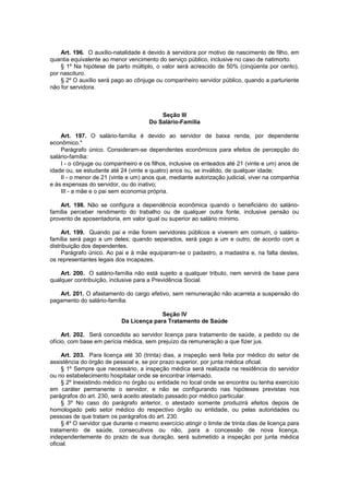 Art. 196. O auxílio-natalidade é devido à servidora por motivo de nascimento de filho, em
quantia equivalente ao menor vencimento do serviço público, inclusive no caso de natimorto.
§ 1º Na hipótese de parto múltiplo, o valor será acrescido de 50% (cinqüenta por cento),
por nascituro.
§ 2º O auxílio será pago ao cônjuge ou companheiro servidor público, quando a parturiente
não for servidora.
Seção III
Do Salário-Família
Art. 197. O salário-família é devido ao servidor de baixa renda, por dependente
econômico.*
Parágrafo único. Consideram-se dependentes econômicos para efeitos de percepção do
salário-família:
I - o cônjuge ou companheiro e os filhos, inclusive os enteados até 21 (vinte e um) anos de
idade ou, se estudante até 24 (vinte e quatro) anos ou, se inválido, de qualquer idade;
II - o menor de 21 (vinte e um) anos que, mediante autorização judicial, viver na companhia
e às expensas do servidor, ou do inativo;
III - a mãe e o pai sem economia própria.
Art. 198. Não se configura a dependência econômica quando o beneficiário do salário-
família perceber rendimento do trabalho ou de qualquer outra fonte, inclusive pensão ou
provento de aposentadoria, em valor igual ou superior ao salário mínimo.
Art. 199. Quando pai e mãe forem servidores públicos e viverem em comum, o salário-
família será pago a um deles; quando separados, será pago a um e outro, de acordo com a
distribuição dos dependentes.
Parágrafo único. Ao pai e à mãe equiparam-se o padastro, a madastra e, na falta destes,
os representantes legais dos incapazes.
Art. 200. O salário-família não está sujeito a qualquer tributo, nem servirá de base para
qualquer contribuição, inclusive para a Previdência Social.
Art. 201. O afastamento do cargo efetivo, sem remuneração não acarreta a suspensão do
pagamento do salário-família.
Seção IV
Da Licença para Tratamento de Saúde
Art. 202. Será concedida ao servidor licença para tratamento de saúde, a pedido ou de
ofício, com base em perícia médica, sem prejuízo da remuneração a que fizer jus.
Art. 203. Para licença até 30 (trinta) dias, a inspeção será feita por médico do setor de
assistência do órgão de pessoal e, se por prazo superior, por junta médica oficial.
§ 1º Sempre que necessário, a inspeção médica será realizada na residência do servidor
ou no estabelecimento hospitalar onde se encontrar internado.
§ 2º Inexistindo médico no órgão ou entidade no local onde se encontra ou tenha exercício
em caráter permanente o servidor, e não se configurando nas hipóteses previstas nos
parágrafos do art. 230, será aceito atestado passado por médico particular.
§ 3º No caso do parágrafo anterior, o atestado somente produzirá efeitos depois de
homologado pelo setor médico do respectivo órgão ou entidade, ou pelas autoridades ou
pessoas de que tratam os parágrafos do art. 230.
§ 4º O servidor que durante o mesmo exercício atingir o limite de trinta dias de licença para
tratamento de saúde, consecutivos ou não, para a concessão de nova licença,
independentemente do prazo de sua duração, será submetido a inspeção por junta médica
oficial.
 