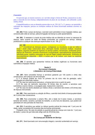 Comentário
Foi previsto que, no mesmo exercício, se o servidor atingir o limite de 30 dias, consecutivos ou não,
para a concessão de nova licença, independentemente do prazo de sua duração, será submetido a junta
médica oficial.
Compatibilizando-se com as alterações promovidas no art. 230, §§ 2o
e 3o
, passou a ser permitida a
realização das inspeções, perícias ou avaliações médicas de forma terceirizada mediante convênio ou
contrato.
Art. 204. Findo o prazo da licença, o servidor será submetido à nova inspeção médica, que
concluirá pela volta ao serviço, pela prorrogação da licença ou pela aposentadoria.
Art. 205. O atestado e o laudo da junta médica não se referirão ao nome ou natureza da
doença, salvo quando se tratar de lesões produzidas por acidente em serviço, doença
profissional ou qualquer das doenças especificadas no art. 186, § 1º.
Art. 186. ........................................................................................
§ 1º Consideram-se doenças graves, contagiosas ou incuráveis, a que se refere o
inciso I deste artigo: tuberculose ativa, alienação mental, esclerose múltipla, neoplasia
maligna, cegueira posterior ao ingresso no serviço público, hanseníase, cardiopatia grave,
doença de Parkinson, paralisia irreversível e incapacitante, espondiloartrose anquilosante,
nefropatia grave, estados avançados do mal de Paget (osteíte deformante), Síndrome da
Imunodeficiência Adquirida – AIDS, e outras que a lei indicar, com base na medicina
especializada.
Art. 206. O servidor que apresentar indícios de lesões orgânicas ou funcionais será
submetido à inspeção médica.
Seção V
Da Licença à Gestante,
à Adotante e da Licença-Paternidade
Art. 207. Será concedida licença à servidora gestante por 120 (cento e vinte) dias
consecutivos, sem prejuízo da remuneração.
§ 1º A licença poderá ter início no primeiro dia do nono mês da gestação, salvo
antecipação por prescrição médica.
§ 2º No caso de nascimento prematuro, a licença terá início a partir do parto.
§ 3º No caso de natimorto, decorridos 30 (trinta) dias do evento, a servidora será
submetida a exame médico, e se julgada apta, reassumirá o exercício.
§ 4º No caso de aborto atestado por médico oficial, a servidora terá direito a 30 (trinta) dias
de repouso remunerado.
Art. 208. Pelo nascimento ou adoção de filhos, o servidor terá direito à licença-paternidade
de 5 (cinco) dias consecutivos.
Art. 209. Para amamentar o próprio filho, até a idade de 6 (seis) meses, a servidora
lactante terá direito, durante a jornada de trabalho, a uma hora de descanso, que poderá ser
parcelada em dois períodos de meia hora.
Art. 210. À servidora que adotar ou obtiver guarda judicial de criança até 1 (um) ano de
idade, serão concedidos 90 (noventa) dias de licença remunerada.
Parágrafo único. No caso de adoção ou guarda judicial de criança com mais de 1 (um) ano
de idade, o prazo de que trata este artigo será de 30 (trinta) dias.
Seção VI
Da Licença por Acidente em Serviço
Art. 211. Será licenciado com remuneração integral, o servidor acidentado em serviço.
 