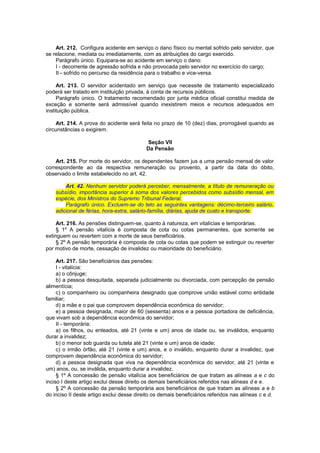 Art. 212. Configura acidente em serviço o dano físico ou mental sofrido pelo servidor, que
se relacione, mediata ou imediatamente, com as atribuições do cargo exercido.
Parágrafo único. Equipara-se ao acidente em serviço o dano:
I - decorrente de agressão sofrida e não provocada pelo servidor no exercício do cargo;
II - sofrido no percurso da residência para o trabalho e vice-versa.
Art. 213. O servidor acidentado em serviço que necessite de tratamento especializado
poderá ser tratado em instituição privada, à conta de recursos públicos.
Parágrafo único. O tratamento recomendado por junta médica oficial constitui medida de
exceção e somente será admissível quando inexistirem meios e recursos adequados em
instituição pública.
Art. 214. A prova do acidente será feita no prazo de 10 (dez) dias, prorrogável quando as
circunstâncias o exigirem.
Seção VII
Da Pensão
Art. 215. Por morte do servidor, os dependentes fazem jus a uma pensão mensal de valor
correspondente ao da respectiva remuneração ou provento, a partir da data do óbito,
observado o limite estabelecido no art. 42.
Art. 42. Nenhum servidor poderá perceber, mensalmente, a título de remuneração ou
subsídio, importância superior à soma dos valores percebidos como subsídio mensal, em
espécie, dos Ministros do Supremo Tribunal Federal.
Parágrafo único. Excluem-se do teto as seguintes vantagens: décimo-terceiro salário,
adicional de férias, hora-extra, salário-família, diárias, ajuda de custo e transporte.
Art. 216. As pensões distinguem-se, quanto à natureza, em vitalícias e temporárias.
§ 1º A pensão vitalícia é composta de cota ou cotas permanentes, que somente se
extinguem ou revertem com a morte de seus beneficiários.
§ 2º A pensão temporária é composta de cota ou cotas que podem se extinguir ou reverter
por motivo de morte, cessação de invalidez ou maioridade do beneficiário.
Art. 217. São beneficiários das pensões:
I - vitalícia:
a) o cônjuge;
b) a pessoa desquitada, separada judicialmente ou divorciada, com percepção de pensão
alimentícia;
c) o companheiro ou companheira designado que comprove união estável como entidade
familiar;
d) a mãe e o pai que comprovem dependência econômica do servidor;
e) a pessoa designada, maior de 60 (sessenta) anos e a pessoa portadora de deficiência,
que vivam sob a dependência econômica do servidor;
II - temporária:
a) os filhos, ou enteados, até 21 (vinte e um) anos de idade ou, se inválidos, enquanto
durar a invalidez;
b) o menor sob guarda ou tutela até 21 (vinte e um) anos de idade;
c) o irmão órfão, até 21 (vinte e um) anos, e o inválido, enquanto durar a invalidez, que
comprovem dependência econômica do servidor;
d) a pessoa designada que viva na dependência econômica do servidor, até 21 (vinte e
um) anos, ou, se inválida, enquanto durar a invalidez.
§ 1º A concessão de pensão vitalícia aos beneficiários de que tratam as alíneas a e c do
inciso I deste artigo exclui desse direito os demais beneficiários referidos nas alíneas d e e.
§ 2º A concessão da pensão temporária aos beneficiários de que tratam as alíneas a e b
do inciso II deste artigo exclui desse direito os demais beneficiários referidos nas alíneas c e d.
 