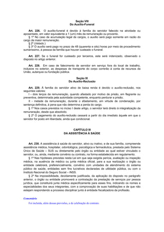 Seção VIII
Do Auxílio-Funeral
Art. 226. O auxílio-funeral é devido à família do servidor falecido na atividade ou
aposentado, em valor equivalente a 1 (um) mês da remuneração ou provento.
§ 1º No caso de acumulação legal de cargos, o auxílio será pago somente em razão do
cargo de maior remuneração.
§ 2º (Vetado.)
§ 3º O auxílio será pago no prazo de 48 (quarenta e oito) horas por meio de procedimento
sumaríssimo, à pessoa da família que houver custeado o funeral.
Art. 227. Se o funeral for custeado por terceiros, este será indenizado, observado o
disposto no artigo anterior.
Art. 228. Em caso de falecimento de servidor em serviço fora do local de trabalho,
inclusive no exterior, as despesas de transporte do corpo correrão à conta de recursos da
União, autarquia ou fundação pública.
Seção IX
Do Auxílio-Reclusão
Art. 229. À família do servidor ativo de baixa renda é devido o auxílio-reclusão, nos
seguintes valores:
I - dois terços da remuneração, quando afastado por motivo de prisão, em flagrante ou
preventiva, determinada pela autoridade competente, enquanto perdurar a prisão;
II - metade da remuneração, durante o afastamento, em virtude de condenação, por
sentença definitiva, à pena que não determina a perda do cargo.
§ 1º Nos casos previstos no inciso I deste artigo, o servidor terá direito à integralização da
remuneração, desde que absolvido.
§ 2º O pagamento do auxílio-reclusão cessará a partir do dia imediato àquele em que o
servidor for posto em liberdade, ainda que condicional.
CAPÍTULO III
DA ASSISTÊNCIA À SAÚDE
Art. 230. A assistência à saúde do servidor, ativo ou inativo, e de sua família, compreende
assistência médica, hospitalar, odontológica, psicológica e farmacêutica, prestada pelo Sistema
Único de Saúde – SUS ou diretamente pelo órgão ou entidade ao qual estiver vinculado o
servidor, ou, ainda, mediante convênio ou contrato, na forma estabelecida em regulamento.
§ 1º Nas hipóteses previstas nesta Lei em que seja exigida perícia, avaliação ou inspeção
médica, na ausência de médico ou junta médica oficial, para a sua realização o órgão ou
entidade celebrará, preferencialmente, convênio com unidades de atendimento do sistema
público de saúde, entidades sem fins lucrativos declaradas de utilidade pública, ou com o
Instituto Nacional do Seguro Social – INSS.
§ 2º Na impossibilidade, devidamente justificada, da aplicação do disposto no parágrafo
anterior, o órgão ou entidade promoverá a contratação da prestação de serviços por pessoa
jurídica, que constituirá junta médica especificamente para esses fins, indicando os nomes e
especialidades dos seus integrantes, com a comprovação de suas habilitações e de que não
estejam respondendo a processo disciplinar junto à entidade fiscalizadora da profissão.
Comentário
Foi incluída, além dessas previsões, a de celebração de contrato.
 