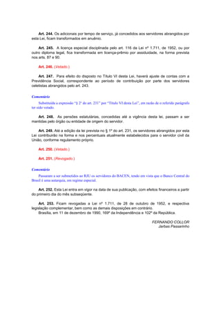 Art. 244. Os adicionais por tempo de serviço, já concedidos aos servidores abrangidos por
esta Lei, ficam transformados em anuênio.
Art. 245. A licença especial disciplinada pelo art. 116 da Lei nº 1.711, de 1952, ou por
outro diploma legal, fica transformada em licença-prêmio por assiduidade, na forma prevista
nos arts. 87 e 90.
Art. 246. (Vetado.)
Art. 247. Para efeito do disposto no Título VI desta Lei, haverá ajuste de contas com a
Previdência Social, correspondente ao período de contribuição por parte dos servidores
celetistas abrangidos pelo art. 243.
Comentário
Substituída a expressão “§ 2o
do art. 231” por “Título VI desta Lei”, em razão de o referido parágrafo
ter sido vetado.
Art. 248. As pensões estatutárias, concedidas até a vigência desta lei, passam a ser
mantidas pelo órgão ou entidade de origem do servidor.
Art. 249. Até a edição da lei prevista no § 1º do art. 231, os servidores abrangidos por esta
Lei contribuirão na forma e nos percentuais atualmente estabelecidos para o servidor civil da
União, conforme regulamento próprio.
Art. 250. (Vetado.)
Art. 251. (Revogado.)
Comentário
Passaram a ser submetidos ao RJU os servidores do BACEN, tendo em vista que o Banco Central do
Brasil é uma autarquia, em regime especial.
Art. 252. Esta Lei entra em vigor na data de sua publicação, com efeitos financeiros a partir
do primeiro dia do mês subseqüente.
Art. 253. Ficam revogadas a Lei nº 1.711, de 28 de outubro de 1952, e respectiva
legislação complementar, bem como as demais disposições em contrário.
Brasília, em 11 de dezembro de 1990, 169º da Independência e 102º da República.
FERNANDO COLLOR
Jarbas Passarinho
 
